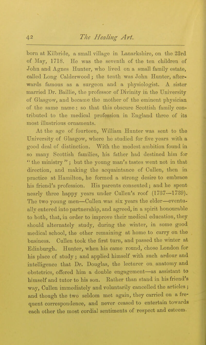 born at Kilbride, a small village in Lanarkshire, on tbe 23rd of May, 1718. He was the seventh of the ten children of John and Agnes Hunter, who lived on a small family estate, called Long Calderwood; the tenth was John Hunter, after- wards famous as a surgeon and a physiologist. A sister married Dr. Baillie, the professor of Divinity in the University of Glasgow, and became the mother of the eminent physician of the same name : so that this obscure Scottish family con- tributed to the medical profession in England three of its most illustrious ornaments. At the age of fourteen, William Hunter was sent to the University of Glasgow, where he studied for five years with a good deal of distinction. With the modest ambition found in so many Scottish families, his father had destined him for the ministry ; but the young man's tastes went not in that direction, and making the acquaintance of CuUen, then in practice at Hamilton, he formed a strong desire to embrace his friend's profession. His parents consented; and he spent nearly three happy years under Cullen's roof (1737—1739). The two young men—Cullen was six years the elder—eventu- ally entered into partnership, and agreed, in a spirit honourable to both, that, in order to improve their medical education, they should alternately study, during the winter, in some good medical school, the other remaining at home to carry on the business. Cullen took the first turn, and passed the winter at Edinburgh. Hunter, when his came round, chose London for his place of study; and applied himself with such ardour and intelligence that Dr. Douglas, the lecturer on anatomy and obstetrics, offered him a double engagement—as assistant to himself and tutor to his son. Rather than stand in his friend's way, Cullen immediately and voluntarily cancelled the articles ; and though the two seldom met again, they carried on a fre- quent correspondence, and never ceased to entertain towards each other the most cordial sentiments of respect and esteem.