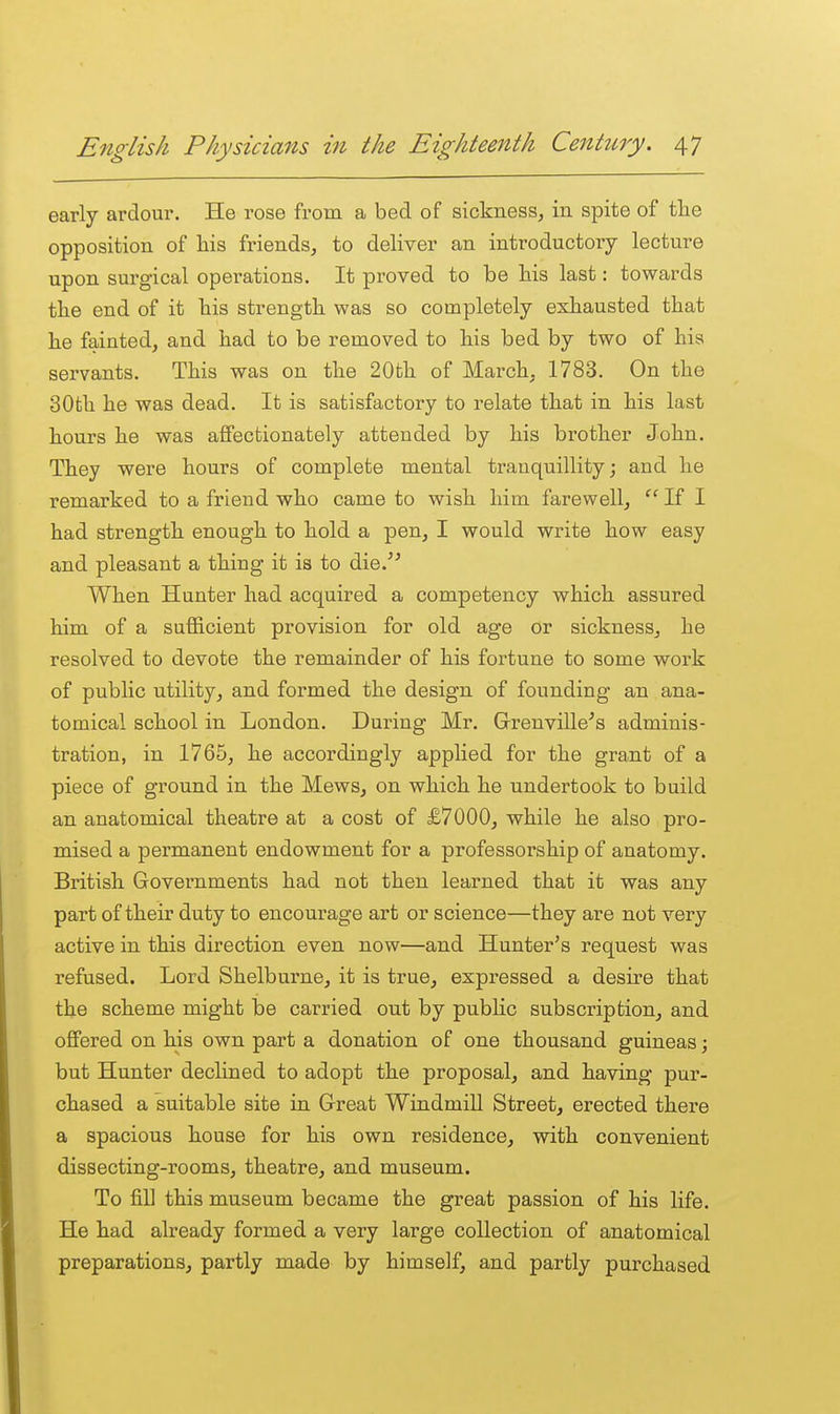 early ardour. He rose from a bed of sickness, in spite of tlie opposition of his friends, to deliver an introductory lecture upon surgical operations. It proved to be his last: towards the end of it his strength was so completely exhausted that he fainted, and had to be removed to his bed by two of his servants. This was on the 20th of March^. 1783. On the 30fch he was dead. It is satisfactory to relate that in his last hours he was affectionately attended by his brother John. They were hours of complete mental tranquillity; and he remarked to a friend who came to wish him farewell, If I had strength enough to hold a pen, I would write how easy and pleasant a thing it is to die. When Hunter had acquired a competency which assured him of a sufficient provision for old age or sickness, he resolved to devote the remainder of his fortune to some work of public utility, and formed the design of founding an ana- tomical school in London. During Mr. Grrenville^s adminis- tration, in 1765, he accordingly applied for the grant of a piece of ground in the Mews, on which he undertook to build an anatomical theatre at a cost of £7000, while he also pro- mised a permanent endowment for a professorship of anatomy. British Governments had not then learned that it was any part of their duty to encourage art or science—they are not very active in this direction even now—and Hunter's request was refused. Lord Shelburne, it is true, expressed a desire that the scheme might be carried out by public subscription, and offered on his own part a donation of one thousand guineas; but Hunter declined to adopt the proposal, and having pur- chased a suitable site in Great WindmiU Street, erected there a spacious house for his own residence, with convenient dissecting-rooms, theatre, and museum. To fill this museum became the great passion of his life. He had already formed a very large collection of anatomical preparations, partly made by himself, and partly purchased