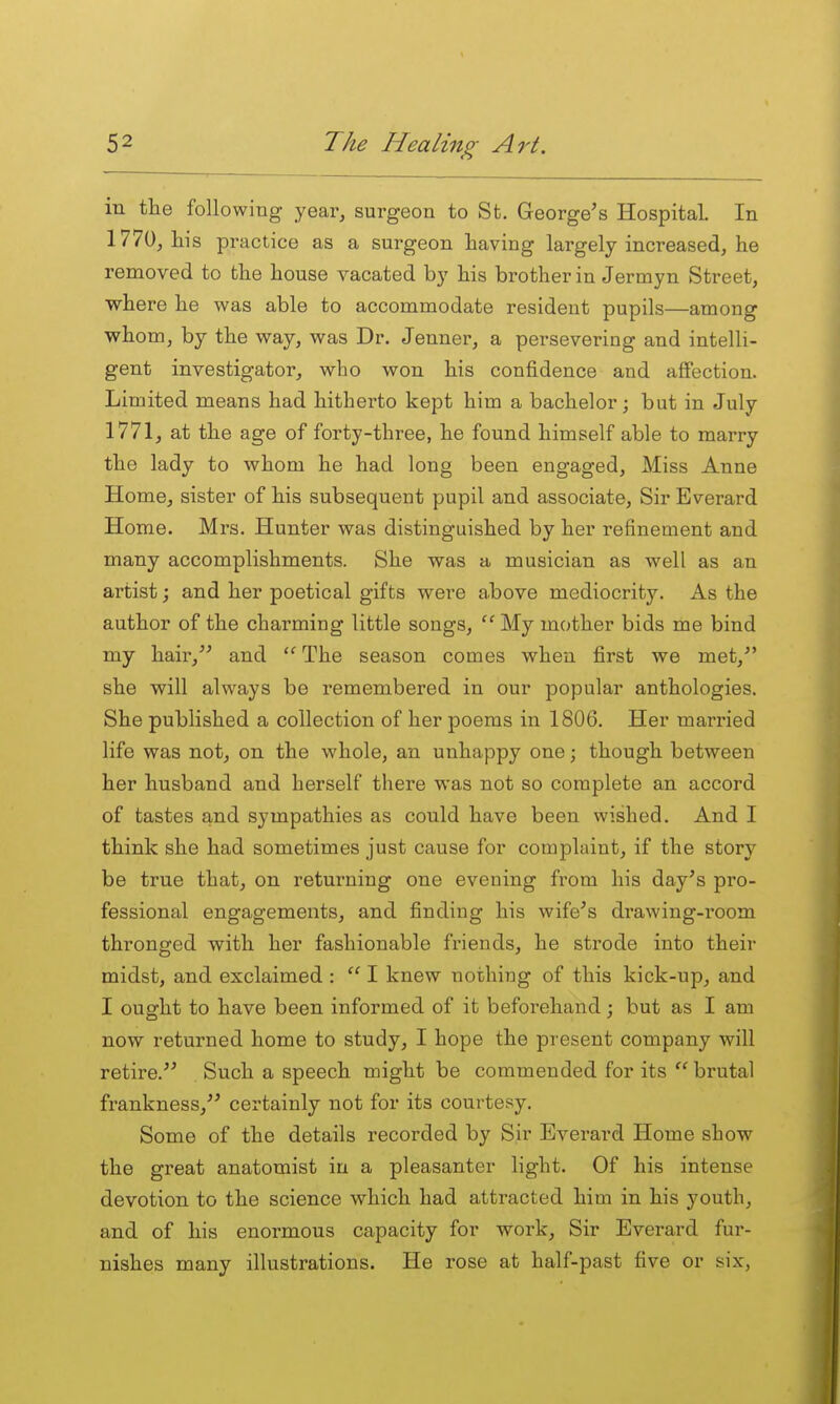 in tlie following year, surgeon to St. George's Hospital. In 1770, his practice as a surgeon having largely increased, he removed to the house vacated by his brother in Jermyn Street, where he was able to accommodate resident pupils—among whom, by the way, was Dr. Jenner, a persevering and intelli- gent investigator, who won his confidence and aflfection. Limited means had hitherto kept him a bachelor; but in July 1771, at the age of forty-three, he found himself able to marry the lady to whom he had long been engaged. Miss Anne Home, sister of his subsequent pupil and associate. Sir Everard Home. Mrs. Hunter was distinguished by her refinement and many accomplishments. She was a musician as well as an artist j and her poetical gifts were a,bove mediocrity. As the author of the charming little songs, My mother bids me bind my hair,'' and  The season comes when first we met, she will always be remembered in our popular anthologies. She published a collection of her poems in 1806. Her married life was not, on the whole, an unhappy one; though between her husband and herself there was not so complete an accord of tastes and sympathies as could have been wished. And I think she had sometimes just cause for complaint, if the story be true that, on returning one evening from his day's pro- fessional engagements, and finding his wife's drawing-room thronged with her fashionable friends, he strode into their midst, and exclaimed :  I knew nothing of this kick-up, and I ought to have been informed of it beforehand; but as I am now returned home to study, I hope the present company will retire. Such a speech might be commended for its  brutal frankness, certainly not for its courtesy. Some of the details recorded by Sir Everard Home show the great anatomist in a pleasanter light. Of his intense devotion to the science which had attracted him in his youth, and of his enormous capacity for work. Sir Everard fur- nishes many illustrations. He rose at half-past five or six,