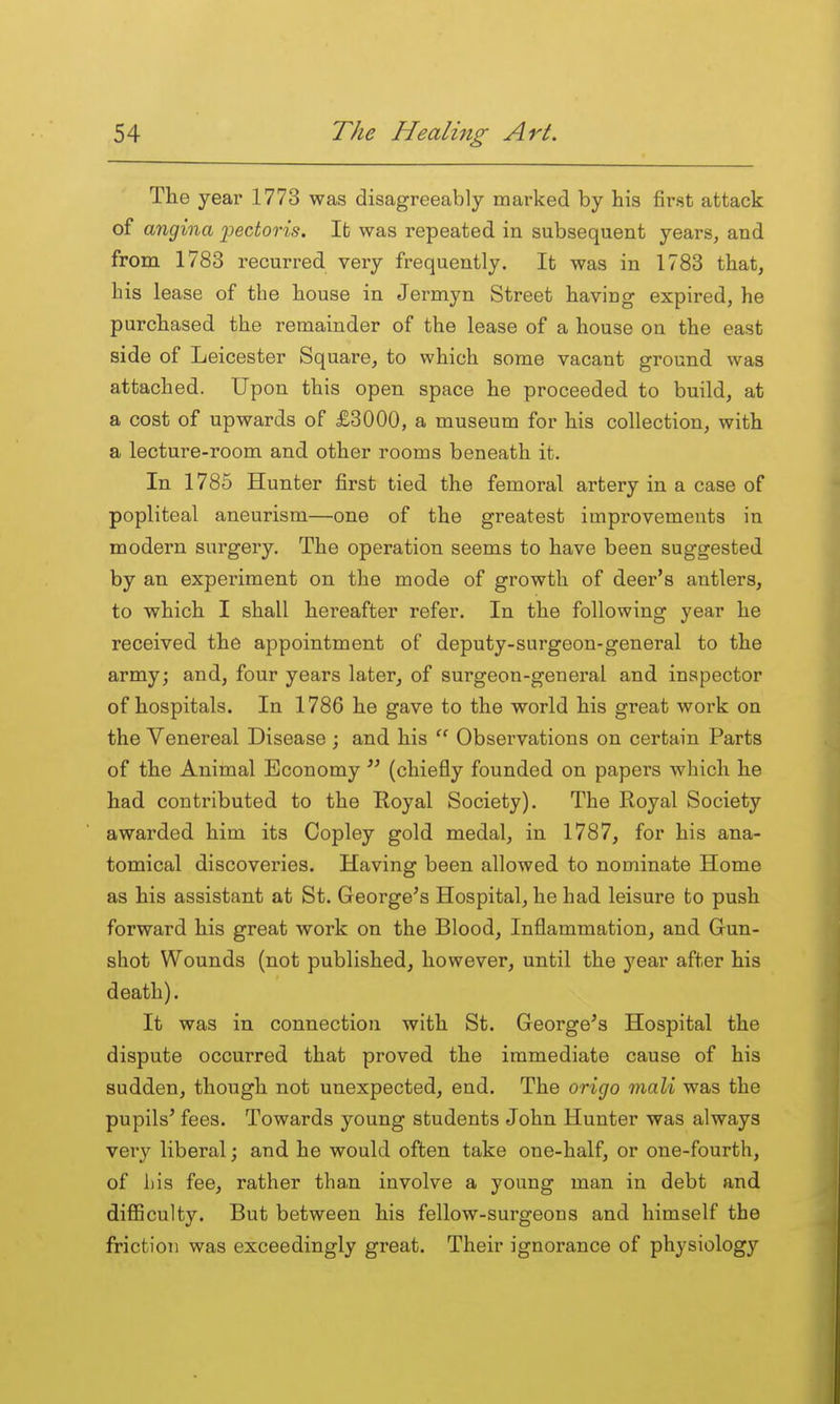 The year 1773 was disagreeably marked by his first attack of angina 2^ectoris. It was repeated in subsequent years, and from 1783 recurred very frequently. It was in 1783 that, his lease of the house in Jermyn Street having expired, he purchased the remainder of the lease of a house on the east side of Leicester Square, to which some vacant ground was attached. Upon this open space he proceeded to build, at a cost of upwards of £3000, a museum for his collection, with a lecture-room and other rooms beneath it. In 1785 Hunter first tied the femoral artery in a case of popliteal aneurism—one of the greatest improvements in modern surgery. The operation seems to have been suggested by an experiment on the mode of growth of deer's antlers, to which I shall hereafter refer. In the following year he received the appointment of deputy-surgeon-general to the army; and, four years later, of surgeon-general and inspector of hospitals. In 1786 he gave to the world his great work on the Venereal Disease; and his  Observations on certain Parts of the Animal Economy  (chiefly founded on papers which he had contributed to the Eoyal Society). The Royal Society awarded him its Copley gold medal, in 1787, for his ana- tomical discoveries. Having been allowed to nominate Home as his assistant at St. George's Hospital, he had leisure to push forward his great work on the Blood, Inflammation, and Gun- shot Wounds (not published, however, until the year after his death). It was in connection with St. George's Hospital the dispute occurred that proved the immediate cause of his sudden, though not unexpected, end. The origo mali was the pupils' fees. Towards young students John Hunter was always very liberal; and he would often take one-half, or one-fourth, of liis fee, rather than involve a young man in debt and diflSculty. But between his fellow-surgeons and himself the friction was exceedingly great. Their ignorance of physiology