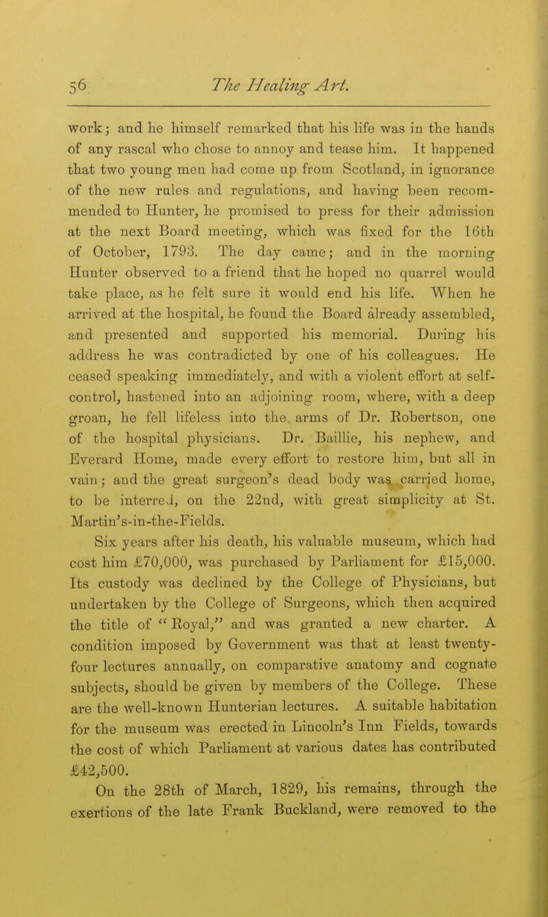 work; and he himself remarked that his life was in the hands of any rascal who chose to annoy and tease him. It happened that two young men had come up from Scotland, in ignorance of the new rales and regulations, and having been recom- mended to Hunter, he promised to press for their admission at the next Board meeting, which was fixed for the 16th of October, 1793. The day came; and in the morning Hunter observed to a friend that he hoped no quarrel would take place, as he felt sure it would end his life. When he arrived at the hospital, he found the Board already assembled, and presented and supported his memorial. During his address he was contradicted by one of his colleagues. He ceased speaking immediately, and with a violent effort at self- control, hastened into an adjoining room, where, with a deep groan, he fell lifeless into the. arms of Dr. Robertson, one of the hospital physicians. Dr. Baillie, his nephew, and Everard Home, made every effort to restore him, but all in vain; and the great surgeon's dead body was carried home, to be interred, on the 22nd, with great simplicity at St. Martin's-in-the-Fields. Six years after his death, his valuable museum, which had cost him £70,000, was purchased by Parliament for £15,000. Its custody was declined by the College of Physicians, but undertaken by the College of Surgeons, which then acquired the title of  Royal, and was granted a new charter. A condition imposed by Government was that at least twenty- four lectures annually, on comparative anatomy and cognate subjects, should be given by members of the College. These are the well-known Hunterian lectures. A suitable habitation for the museum was erected in Lincoln's Inn Fields, towards the cost of which Parliament at various dates has contributed £42,500. On the 28th of March, 1829, his remains, through the exertions of the late Frank Buckland, were removed to the