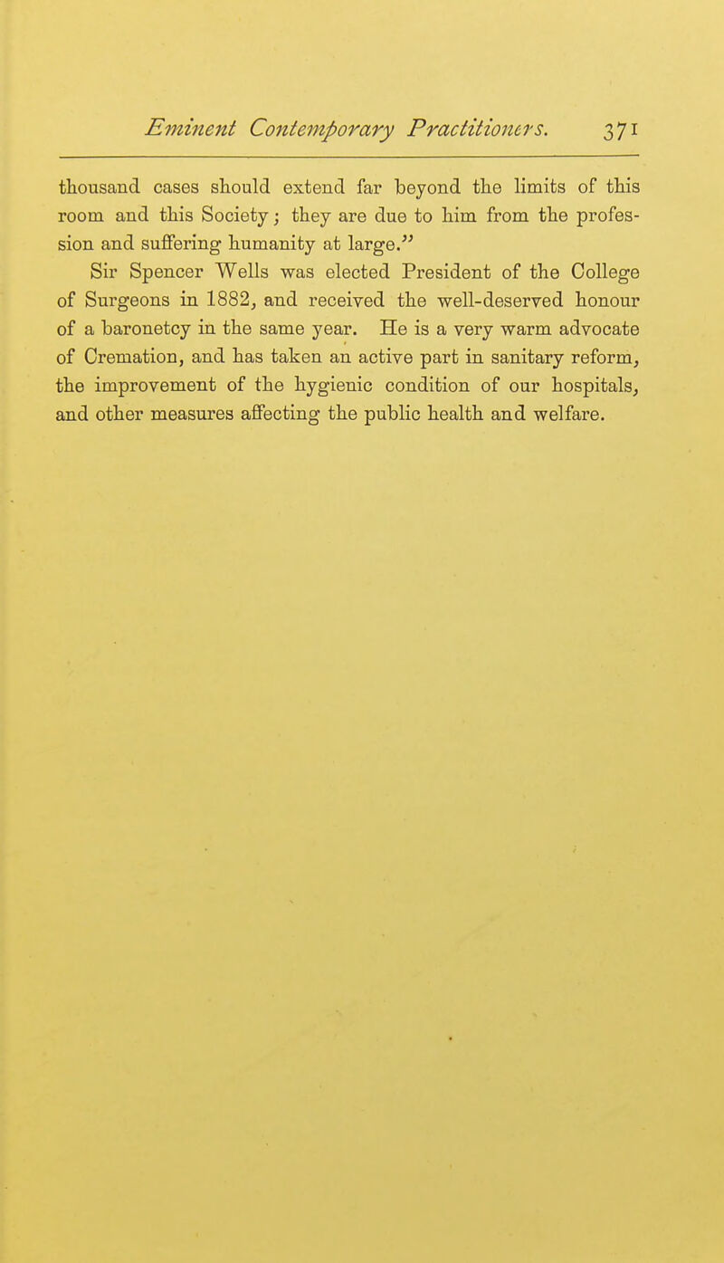 thousand cases should extend far beyond the limits of this room and this Society j they are due to him from the profes- sion and suffering humanity at large/^ Sir Spencer Wells was elected President of the College of Surgeons in 1882^ and received the well-deserved honour of a baronetcy in the same year. He is a very warm advocate of Cremation, and has taken an active part in sanitary reform, the improvement of the hygienic condition of our hospitals, and other measures affecting the public health and welfare.