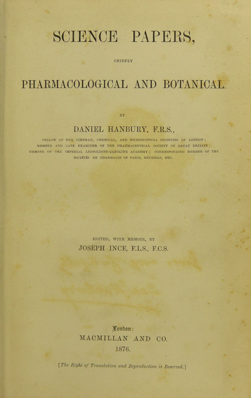 SCIENCE PAPEES, CHIEFLY PHAEMACOLOGICAL AND BOTANICAL, DANIEL HANBURY, F.R.8., FELLOW Of THK LINNEAN, CHEMICAL, AND MICROSCOPICAL SOCIETIES OF LONDON ; MEMBER AND LATE EXAMINEB OF THE PHASWACEUTICAL SOCIETY OF GREAT BRITAIN ; MEMBER OF THE IMPERIAL LEOPOLDINE-CAKOLINE ACADEMY ; CORRESPONDING MEMBER OF THE SOClirfe DE PHARMACIE OF PARIS, BRUSSELS, ETC. EDITED, WITH MEMOIK, BY JOSEPH INGE, E.L.S., F.C.S. MACMILLAN AND CO. 1876. [The Ri(ihl of Tramlation and Jicprodtidion is Reserved.}