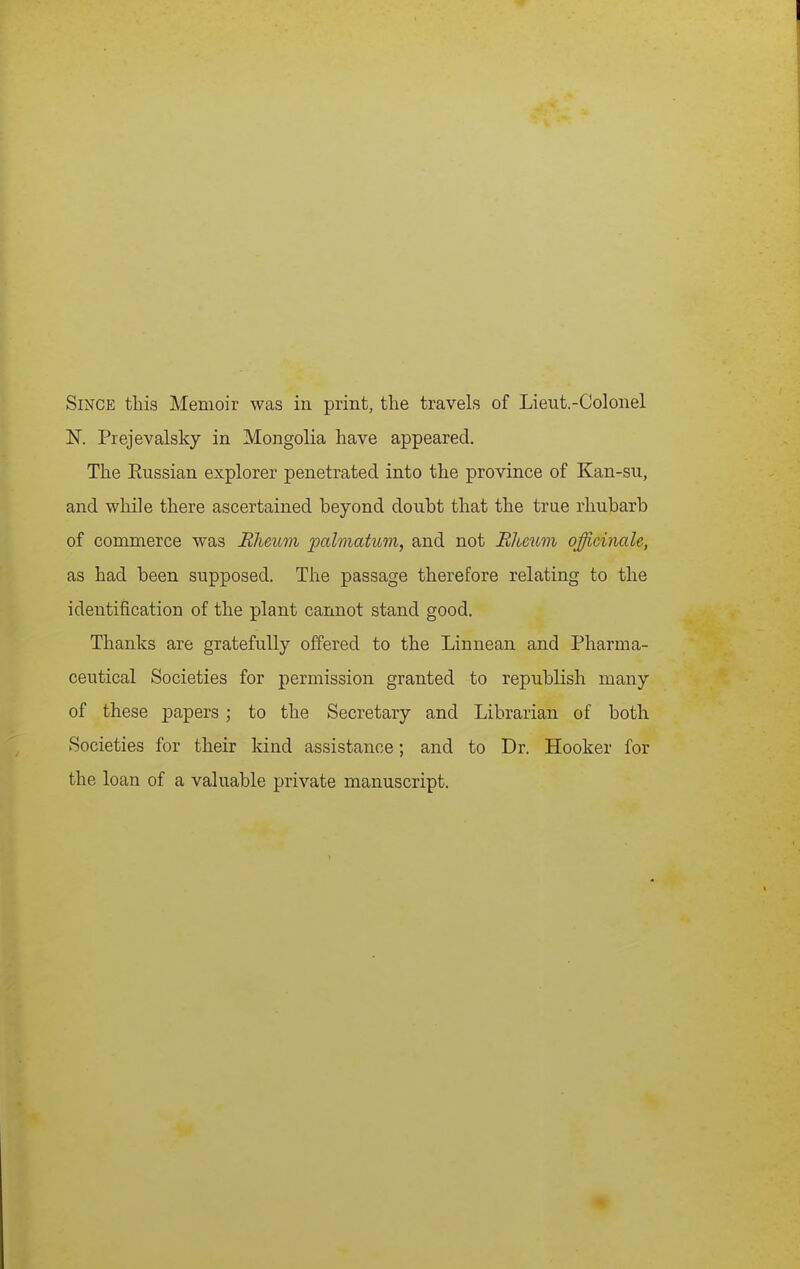 Since this Memoir was in print, the travels of Lieut.-Colonel ]Sr. Prejevalsky in Mongolia have appeared. The Eussian explorer penetrated into the province of Kan-su, and while there ascertained beyond doubt that the trae rhubarb of commerce was Rheum palmatum, and not Rheum officinale, as had been supposed. The passage therefore relating to the identification of the plant cannot stand good. Thanks are gratefully offered to the Linnean and Pharma- ceutical Societies for permission granted to republish many of these papers ; to the Secretary and Librarian of both Societies for their kind assistance; and to Dr. Hooker for the loan of a valuable private manuscript.