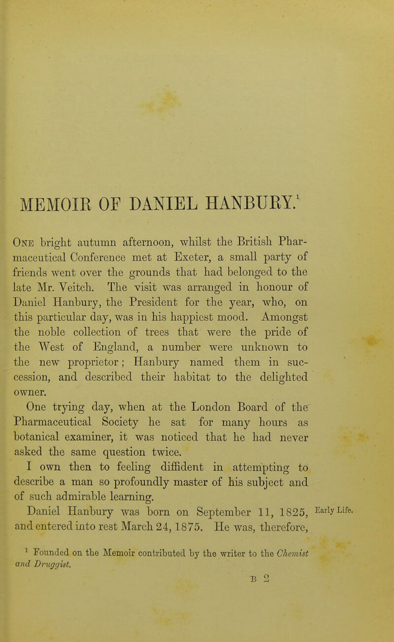 One bright autumn afternoon, whilst the British Phar- maceutical Conference met at Exeter, a small party of friends went over the grounds that had belonged to the late Mr. Veitch. The visit was arranged in honour of Daniel Hanbury, the President for the year, who, on this particular day, was in his happiest mood. Amongst the noble collection of trees that were the pride of the West of England, a number were unknown to the new proprietor; Hanbury named them in suc- cession, and described their habitat to the delighted owner. One trying day, when at the London Board of the Pharmaceutical Society he sat for many hours as botanical examiner, it was noticed that he had never asked the same question twice. I own then to feeling diffident in attempting to describe a man so profoundly master of his subject and of such admirable learning. Daniel Hanbury was born on September 11, 1825, Early Life, and entered into rest March 24,18 75. He was, therefore, ^ Founded on tlie Memoir contributed by the writer to the Chemist and Druggist. B 2