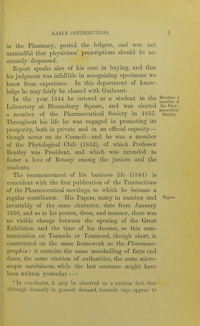 in the Pharmacy, posted the ledgers, and was not unmindful that physicians' prescriptions should be ac- curately dispensed. Report speaks also of his care in buying, and that his judgment was infallible in recognizing specimens we know from experience. In this department of know- ledge he may fairly be classed with Guibourt. In the year 1844 he entered as a student in the Laboratory at Bloomsbury Square, and was elected the Phar- a member of the Pharmaceutical Society in 1857. Society. Throughout his life he was engaged in promoting its prosperity, both in private and in an official capacity— though never on its Council—and he was a member of the Phytological Club (1852), of which Professor Bentley was President, and which was intended to foster a love of Botany among the juniors and the students. The commencement of his business life (1841) is coincident with the first publication of the Transactions of the Pharmaceutical meetings, to which he became a regular contributor. His Papers, many in number and Papers, invariably of the same character, date from January 1850, and as in his person, dress, and manner, there was no visible change between the opening of the Great Exhibition and the time of his decease, so this com- munication on Turnsole or Tournesol, though short, is constructed on the same framework as the Pharmaco- graphia: it contains the same marshalling of facts and dates, the same citation of authorities, the same micro- scopic carefulness, while the last sentence might have been written yesterday :—  In conclusion, it may be observed as a curious fact, that although formerly in general demand, turnsole rags appear to