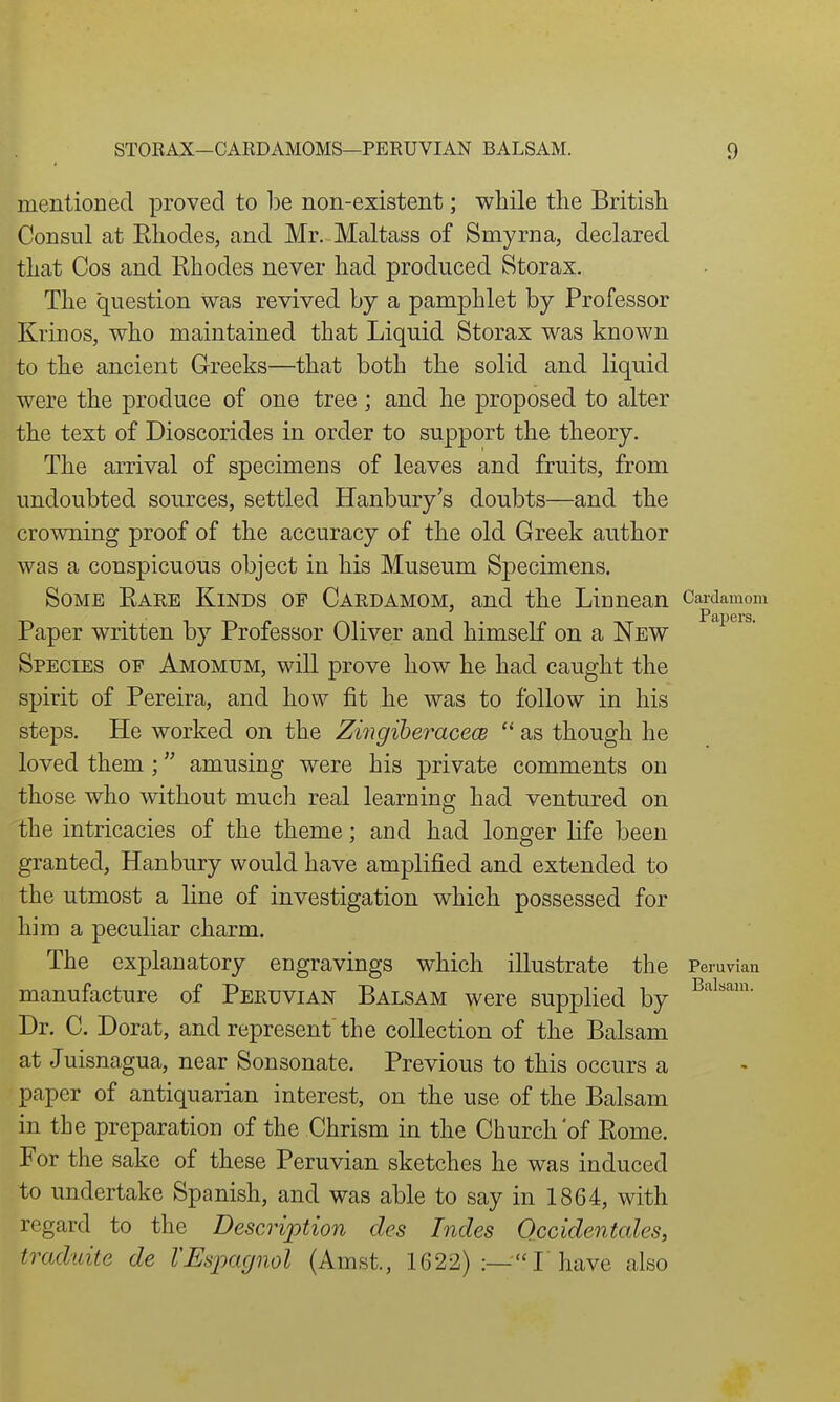 mentioned proved to be non-existent; while tlie British Consul at Ehodes, and Mr. Maltass of Smyrna, declared that Cos and Rhodes never had produced Storax. The question was revived by a pamphlet by Professor Krinos, who maintained that Liquid Storax was known to the ancient Greeks—that both the solid and liquid were the produce of one tree; and he proposed to alter the text of Dioscorides in order to support the theory. The arrival of specimens of leaves and fruits, from undoubted sources, settled Hanbury's doubts—and the crowning proof of the accuracy of the old Greek author was a conspicuous object in his Museum Specimens. Some Eare Kinds of Cardamom, and the Linnean Cardamom Paper written by Professor Oliver and himself on a New Species of Amomum, will prove how he had caught the spirit of Pereira, and how fit he was to follow in his steps. He worked on the Zingiberacece  as though he loved them; amusing were his private comments on those who without much real learning had ventured on the intricacies of the theme; and had longer life been granted, Han bury would have amplified and extended to the utmost a line of investigation which possessed for him a peculiar charm. The explanatory engravings which illustrate the Peruvian manufacture of Peruvian Balsam were supplied by Dr. C. Dorat, and represent'the collection of the Balsam at Juisnagua, near Sonsonate. Previous to this occurs a paper of antiquarian interest, on the use of the Balsam in the preparation of the Chrism in the Church'of Eome. For the sake of these Peruvian sketches he was induced to undertake Spanish, and was able to say in 1864, with regard to the Description des Indes Occidentales, traduite de VEs'pagnol (Amst., 1622) T have also