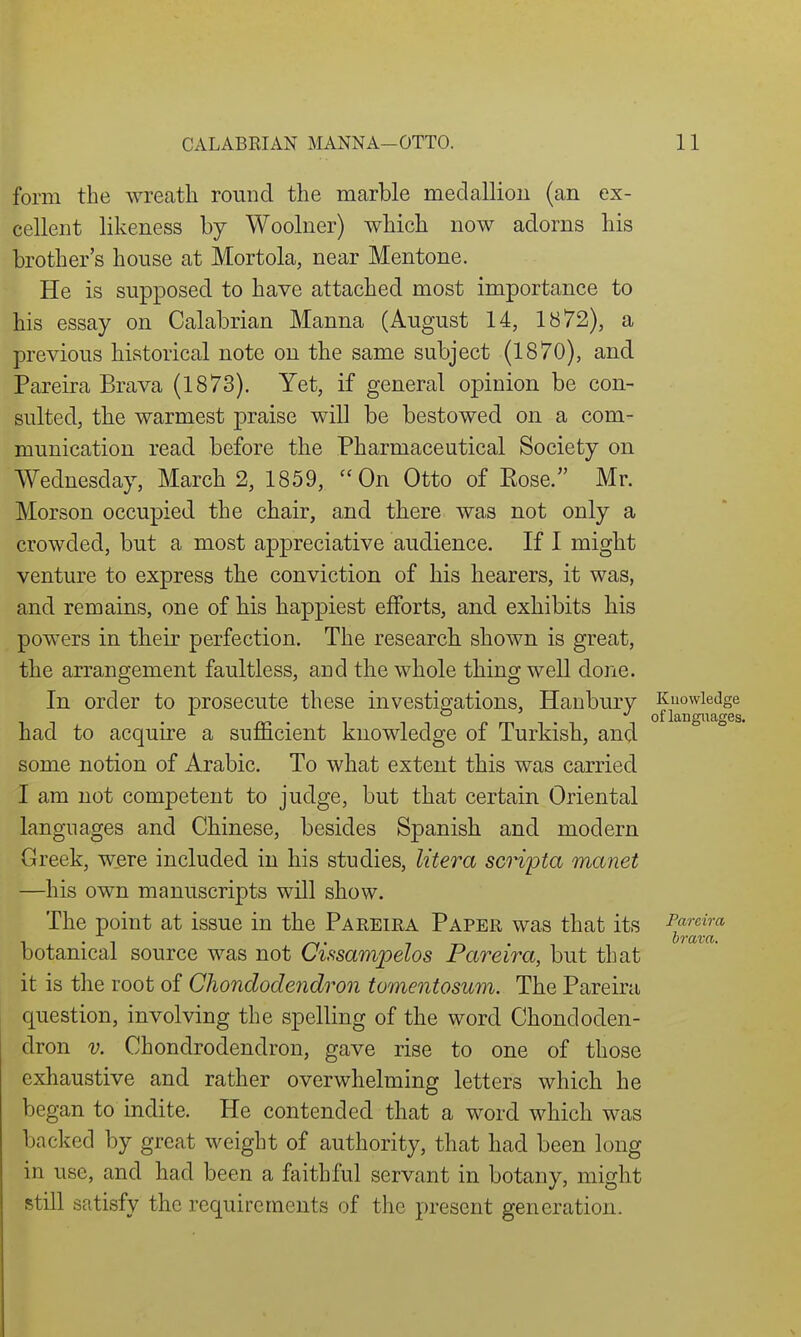 form the wrecatli round the marble medallioii (an ex- cellent likeness by Woolner) which now adorns his brother's house at Mortola, near Mentone. He is supposed to have attached most importance to his essay on Calabrian Manna (August 14, 1872), a previous historical note on the same subject (1870), and Pareira Brava (1873). Yet, if general opinion be con- sulted, tbe warmest praise will be bestowed on a com- munication read before the Pharmaceutical Society on Wednesday, March 2, 1859, On Otto of Eose. Mr. Morson occupied the chair, and there was not only a crowded, but a most appreciative audience. If I migbt venture to express the conviction of his hearers, it was, and remains, one of his happiest efforts, and exhibits bis powers in their perfection. The research shown is great, the arrangement faultless, and the whole thing well done. In order to prosecute these investigations, Hanbury Knowledge . . of languages had to acquire a sufficient knowledge of Turkish, and some notion of Arabic. To what extent this was carried I am not competent to judge, but that certain Oriental languages and Chinese, besides Spanish and modern Greek, were included in his studies, litera scripta manet —his own manuscripts will show. The point at issue in the Pareira Paper was that its J'frcira botanical source was not Cissampelos Pareira, but that it is the root of Cliondodendron tomentosum. The Pareira question, involving the spelling of the word Chondoden- dron V. Chondrodendron, gave rise to one of those exhaustive and rather overwhelming letters which he began to indite. He contended that a word which was backed by great weight of authority, that had been long in use, and had been a faithful servant in botany, might still satisfy the requirements of the present generation.