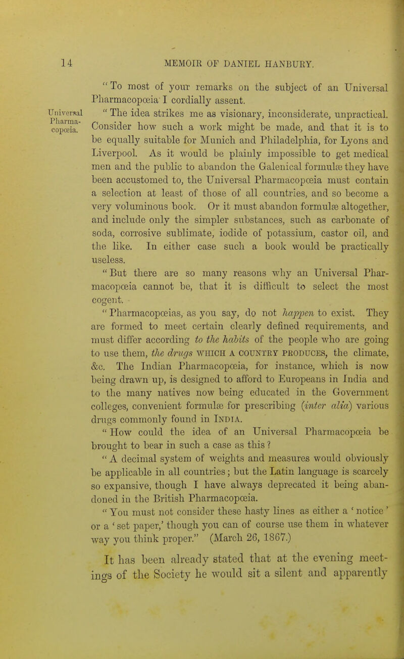  To most of youT remarks on the subject of an Universal Pharmacopoeia' I cordially assent. Universal  The idea strikes me as visionary, inconsiderate, unpractical. copceia! Consider how such a work might be made, and that it is to be equally suitable for Munich and Pliiladelphia, for Lyons and Liverpool. As it would be plainly impossible to get medical men and the public to abandon the Galenical formulae they have been accustomed to, the Universal Pharmacopoeia must contain a selection at least of those of all countries, and so become a very voluminous book. Or it must abandon formulEe altogether, and include only the simpler siibstances, such as carbonate of soda, corrosive sublimate, iodide of potassium, castor oil, and the like. In either case such a book would be practically- useless. But there are so many reasons why an Universal Phar- macopoeia cannot be, that it is difficult to select the most cogent.  Pharmacopoeias, as you say, do not happen to exist. They are formed to meet certain clearly defined requirements, and must differ according to the habits of the people who are going to use them, the drugs which a countey pkoduces, the climate, &c. The Indian Pharmacopoeia, for instance, which is now being drawn up, is designed to afford to Europeans in India and to the many natives now being educated in the Government colleges, convenient formulai for prescribing {inter alia) various drugs commonly found in India.  How could the idea of an Universal Pharmacopoeia be brought to bear in such a case as this ?  A decimal system of weights and measures would obviously be applicable in all countries; but the Latin language is scarcely so expansive, though I have always deprecated it being aban- doned in the British Pharmacopoeia.  You must not consider these hasty lines as either a ' notice ' or a ' set paper,' though you can of course use them in whatever way you think proper. (March 26, 1867.) It has been already stated that at the evening meet- ino-3 of tlie Society he would sit a silent and apparently