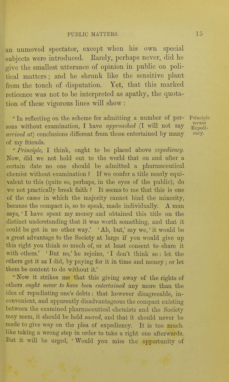 an unmoved spectator, except when his own special subjects were introduced. Rarely, perhaps never, did he give the smallest utterance of opinion in public on poli- tical matters ; and he shrunk like the sensitive plant from the touch of disputation. Yet, that this marked reticence was not to be interpreted as apathy, the quota- tion of these vigorous lines will show :  In reflecting on the scheme for admitting a number of per- Principle sons without examination, I have approached (I will not say Expedi- arrimd at) conclusions different from those entertained by many cncy. of my friends.  FrincipU, I think, ought to be placed above expediency. Now, did we not hold out to the world that on and after a certain date no one should be admitted a pharmaceutical chemist without examination ? If we confer a title nearly equi- valent to this (quite so, perhaps, in the eyes of the public), do v/e not practically break faith ? It seems to me that this is one of the cases in which the majority cannot bind the minority, because the compact is, so to speak, made individually. A man says, ' I have spent my money and obtained this title on the distinct understanding that it was M^orth something, and that it could he got in no other way.' ' Ah, but,' say we,' it would be a great advantage to the Society at large if you would give up this right you think so much of, or at least consent to ■ share it with others.' ' But no,' he rejoins, ' I don't think so: let the others get it as I did, by paying for it in time and money; or let them be content to do without it.'  Now it strikes me that this giving away of the rights of others, ought never to have been entertained any more than the idea of repudiating one's debts : that however disagreeable, in- convenient, and apparently disadvantageous the compact existing between the examined pharmaceutical chemists and the Society may seem, it should be held sacred, and that it should never be made to give way on the plea of expediency. It is too much, like taking a wrong step in order to take a right one afterwards. But it will be urged, ' Would you miss the opportunity of