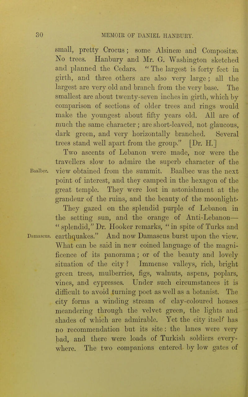 small, pretty Crocus; some Alsineae and Compositse. No trees. Hanbury and Mr. G. Washington sketched and planned the Cedars. The largest is forty feet in girth, and three others are also very large; all the largest are very old and branch from the very base. The smallest are about twenty-seven inches in girth, which, by comparison of sections of older trees and rings would make the youngest about fifty years old. All are of much the ,same character; are short-leaved, not glaucous, dark green, and very horizontally branched. Several trees stand well apart from the group. [Dr. H.] Two ascents of Lebanon were made, nor were the travellers slow to admire the superb character of the BaaiLec. vicw obtained from the summit. Baalbec was the next point of interest, and they camped in the hexagon of the great temple. They were lost in astonishment at the grandeur of the ruins, and the beauty of the moonlight- They gazed on the splendid purple of Lebanon in the setting sun, and the orange of Anti-Lebanon— splendid, Dr. Hooker remarks,  in spite of Turks and Damascus, earthquakes. And now Damascus burst upon the view. What can be said in new coined language of the magni- ficence of its panorama; or of the beauty and lovely situation of the city ? Immense valleys, rich, bright green trees, mulberries, figs, walnuts, aspens, poplars, vines, and cypresses. Under such circumstances it is difficult to avoid turning poet as well as a botanist. The city forms a winding stream of clay-coloured houses meandering through the velvet green, the lights and shades of which are admirable. Yet the city itself has no recommendation but its site: the lanes were very bad, and there were loads of Turkish soldiers every- where. The two companions entered- by low gates of