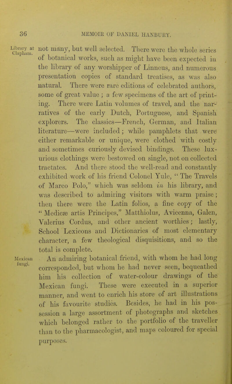 Library at not maiiy, but well selected. Tliere were the whole series Clapluun. . ot botanical works, such as might have been expected in the library of any worshipper of Linneus, and numerous presentation copies of standard treatises, as was also natural. There were rare editions of celebrated authors, some of great value ] a few specimens of the art of print- ing. There were Latin volumes of travel, and the nar- ratives of the early Dutch, Portuguese, and Spanish explorers. The classics—French, German, and Italian literature—were included; while pamphlets that were either remarkable or unique, were clothed with costly and sometimes curiously devised bindings. These lux- urious clothings were bestowed on single, not on collected tractates. And tliere stood the well-read and constantly exhibited work of his friend Colonel Yule,  The Travels of Marco Polo, which was seldom in his library, and was described to admiring visitors with warm praise; then there were the Latin folios, a fine copy of the  Medicse artis Principes, Matthiolus, Avicenna, Galen, Valerius Cordus, and other ancient worthies; lastly, School Lexicons and Dictionaries of most elementary character, a few theological disquisitions, and so the total is complete, iiexicau An admiring botanical friend, with whom he had long corresponded, but whom he had never seen, bequeathed him his collection of water-colour drawings of the Mexican fungi. These were executed in a superior manner, and went to enrich his store of art illustrations of his favourite studies. Besides, he had in his pos- session a large assortment of photographs and sketches which belonged rather to the portfolio of the traveller than to the pharmacologist, and maps coloured for special purposes.