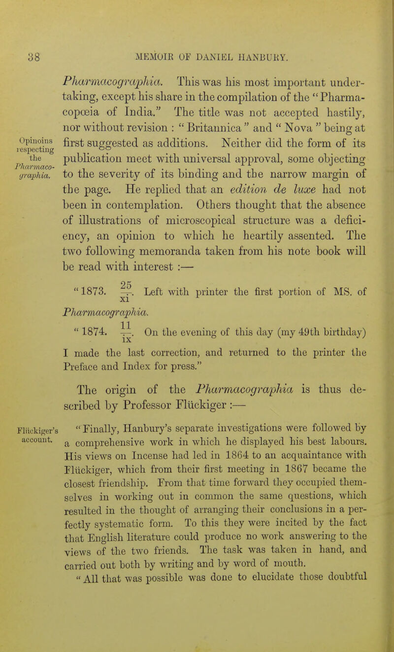 Opiuoins lespecting the J'harrnaco- yrapMa. Pharmacographia. This was his most important under- taking, except his share in the compilation of the Pharma- copoeia of India. The title was not accepted hastily, nor without revision :  Britannica  and  Nova  being at first suggested as additions. Neither did the form of its publication meet with universal approval, some objecting to the severity of its binding and the narrow margin of the page. He replied that an edition de luxe had not been in contemplation. Others thought that the absence of illustrations of microscopical structure was a defici- ency, an opinion to which he heartily assented. The two following memoranda taken from his note book will be read with interest :—  1873. 25 xi' Left with printer the first portion of MS. of Fliickiger's account. Pharmacographia.  1874. ii. On the evening of this day (my 49th birthday) I made the last correction, and returned to the printer the Preface and Index for press. The origin of the Pharmacographia is thus de- scribed by Professor FlUckiger :—  Finally, Hanbury's separate investigations were followed by a comprehensive work in which he displayed his best labours. His views on Incense had led in 1864 to an acquaintance with Fliickiger, which from their first meeting in 1867 became the closest friendship. From that time forward they occupied them- selves in working out in common the same questions, which resulted in the thought of arranging their conclusions in a per- fectly systematic form. To this they were incited by the fact that English literature could produce no work answering to the views of the two friends. The task was taken in hand, and carried out both by writing and by word of mouth.  All that was possible was done to elucidate those doubtful