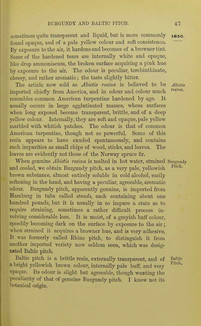 sometimes quite transparent and liquid, but is more commonly laso. found opaque, and of a pale yellow colour and soft consistence. By exposure to the air, it hardens and becomes of a browner tint. Some of the hardened tears are internally white and opaque, like drop ammoniacum, the broken surface acquiring a pink hue by exposure to the air. The odour is peculiar, terebinthinate, cheesy, and rather aromatic; the taste slightly bitter. The article now sold as Ahieiis resina is believed to be AMetis imported chiefly from America, and in odour and colour much '*^**'*' resembles common American turpentine hardened by age. It usually occurs in large agglutinated masses, whose surfaces when long exposed become transparent, brittle, and of a deep yellow colour. Internally, they are soft and opaque, pale yellow marbled with whitish patches. The odour is that of common American turpentine, though not so powerful. Some of this resin appears to have exuded spontaneously, and contains such impurities as small chips of wood, sticks, and leaves. The leaves are evidently not those of the Norway spruce fir. When genuine Ahietis resina is melted in hot water, strained Bitrgundy and cooled, we obtain Burgundy pitch, as a very pale, yellowish brown substance, almost entirely soluble in cold alcohol, easily softening in the hand, and having a peculiar, agreeable, aromatic odour. Burgundy pitch, apparently genuine, is imported from Hamburg in tubs called stands, each containing about one hundred pounds, but it is usually in so impure a state as to require straining, sometimes a rather difficult process in- volving considerable loss. It is moist, of a greyish buff colour, speedily becoming dark on the surface by exposure to the air; when strained it acquires a browner hue, and is very adhesive. It was formerly called Rhine pitch, to distinguish it from another imported variety now seldom seen, which was desig- nated Baltic pitch. Baltic pitch is a brittle resin, externally transparent, and of Baltic a bright yellowish brown colour, internally pale buff, and very opaque. Its odour is slight but agreeable, though wanting the peculiarity of that of genuine Burgundy pitch. I know not its botanical origin.