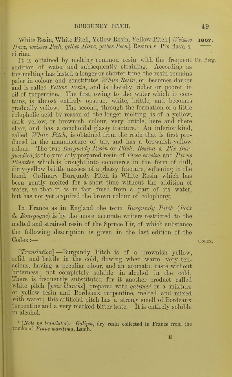 Wliite Eesin, White Pitch, Yellow Eesin, Yellow Pitch [ Weisses laey. ITarz, weisses Peek, gelhes Harz, gelhes Fech], Eesina s. Pix flava s. citrina. It is obtained by melting common resin with the frequent Dr. Berg, addition of water and subsequently straining. According as the melting has lasted a longer or shorter time, the resin remains paler in colour and constitutes Wliite Resin, or becomes darker and is called Yelloiv Besin, and is thereby richer or poorer in oil of turpentine. The first, owing to the water which it con- tains, is almost entirely opaque, white, brittle, and becomes gTadually yellow. The second, through the formation of a little colopholic acid by reason of the longer melting, is of a yellow, dark yellow, or brownish colour, very brittle, here and there clear, and has a conchoidal glassy fracture. An inferior kind, called White Fitch, is obtained from the resin that is first pro- duced in the manufacture of tar, and has a brownish-yellow colour. The true Burgundy Resin or Fitch, Besina s. Fix Bur- gundica, is the similarly prepared resin of Picea cxcelsa and Pioius Pinaster, which is brought into commerce in the form of dull, dirty-yellow brittle masses of a glassy fracture, softening in the hand. Ordinary Burgundy Pitch is White Eesin which has been gently melted for a short time without the addition of water, so that it is in fact freed from a part of its water, but has not yet acquired the brown colour of colophony. In Prance as in England the term Burgundy Pitch (Poix de Bourgogne) is by the more accurate writers restricted to the melted and strained resin of the Spruce Pir, of which substance the following description is given in the last edition of the Codex:— Codex. [Translation'].—Burgundy Pitch is of a brownish yellow, solid and brittle in the cold, flowing when warm, very ten- acious, having a peculiar odour, and an aromatic taste without bitterness; not completely soluble in alcohol in the cold. There is frequently substituted for it another product called white pitch [poix Uanche], prepared with galipot^ or a mixture of yellow resin and Bordeaux tiirpentine, melted and mixed with water; this artificial pitch has a strong smell of Bordeaux turpentine and a very marked bitter taste. It is entirely soluble in alcohol. ^ (Note by translator).—Galipot, dry resin collected in France from the trunks of Pinus maritima, Lamb. E