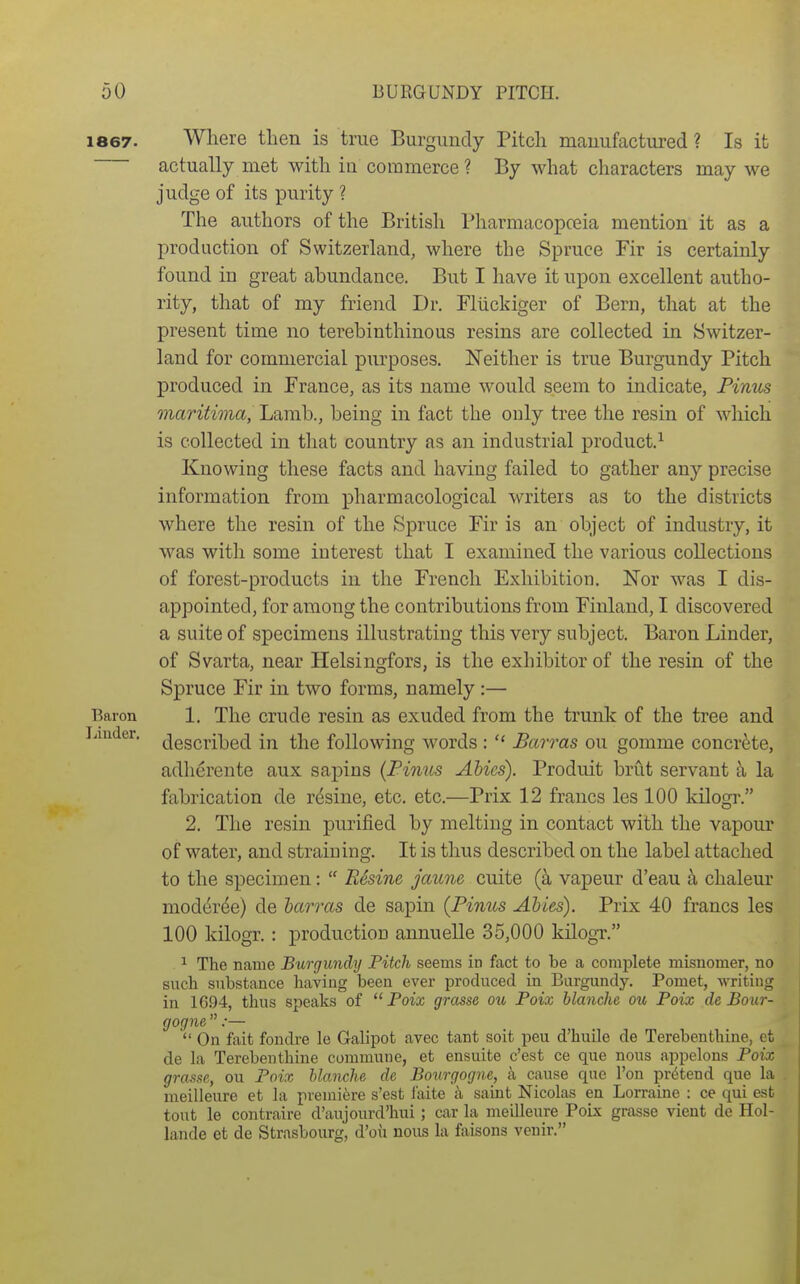 1867. Where then is true Burgundy Pitch manufactured? Is it actually met with in commerce ? By what characters may we judge of its purity ? The authors of the British Pharmacopoeia mention it as a production of Switzerland, where the Spruce Fir is certainly found in great abundance. But I have it upon excellent autho- rity, that of my friend Dr. Fliickiger of Bern, that at the present time no terebinthinous resins are collected in Switzer- land for commercial purposes. Neither is true Burgundy Pitch produced in Prance, as its name would seem to indicate, Pinus maritima, Lamb., being in fact the only tree the resin of which is collected in that country as an industrial product.^ Knowing these facts and having failed to gather any precise information from pharmacological writers as to the districts where the resin of the Spruce Fir is an object of industry, it was with some interest that I examined the various collections of forest-products in the French Exhibition. Nor was I dis- appointed, for among the contributions from Finland, I discovered a suite of specimens illustrating this very subject. Baron Linder, of Svarta, near Helsingfors, is the exhibitor of the resin of the Spruce Fir in two forms, namely :— Baron 1. The Crude resin as exuded from the trunk of the tree and Linder. {jgg(3|.ii3g(j {-(^ the following words :  Barras on gomme concrete, adherente aux sapins {Pinus Abies). Produit brut servant ^ la fabrication de r^sine, etc. etc.—Prix 12 francs les 100 kilogr. 2. The resin purified by melting in contact with the vapour of water, and straining. It is thus described on the label attached to the specimen:  Resine jaune cuite vapeur d'eau h. chaleur moder(^e) de harms de sapin {Pinus Abies). Prix 40 francs les 100 kilogr. : production annuelle 35,000 kHogT. ^ The name Burgundy Pitch seems in fact to be a complete misnomer, no such substance having been ever produced in Burgundy. Pomet, writiug in 1694, thus speaks of  Foix grasse ou Poix blanche ou Poix de Bour- gogne:—  On fait fondre le Galipot avec tant soit pen d'huile de Terebenthine, ct de la Terebenthine commune, et ensuite c'est ce que nous appelons Poix grasse, ou Poix hlanche de Bourgogne, a cause que Ton pretend que la meilleure et la premiere s'est faite a saint Nicolas en Lorraine : ce qui est tout le contraire d'aujourd'hui; car la meiUeure Poix grasse vient de Hol- lande et de Strasbourg, d'oii nous la faisons venir.