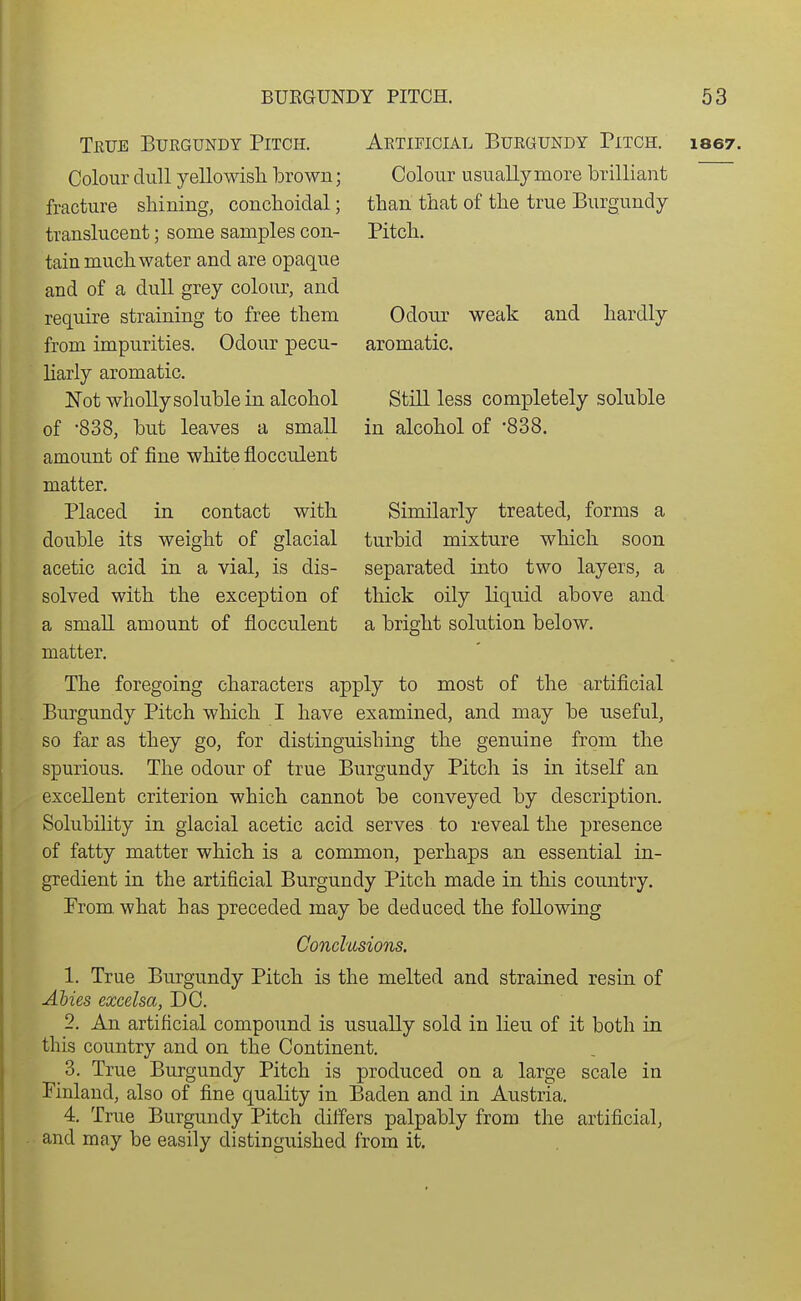 Colour usually more brilliant than that of the true Burgundy- Pitch. Odour aromatic. weak and hardly Still less completely soluble in alcohol of '838. Similarly treated, forms a turbid mixture which soon separated into two layers, a thick oily liquid above and a brischt solution below. Colour dull yellowish brown; fracture shining, conchoidal; translucent; some samples con- tain much water and are opaque and of a dull grey colour, and require straining to free them from impurities. Odour pecu- liarly aromatic. Not wholly soluble in alcohol of -838, but leaves a small amount of fine white flocculent matter. Placed in contact with double its weight of glacial acetic acid in a vial, is dis- solved with the exception of a small amount of flocculent matter. The foregoing characters apply to most of the artificial Burgundy Pitch which I have examined, and may be useful, so far as they go, for distinguishing the genuine from the spurious. The odour of true Burgundy Pitch is in itself an excellent criterion which cannot be conveyed by description. Solubility in glacial acetic acid serves to reveal the presence of fatty matter which is a common, perhaps an essential in- gredient in the artificial Burgundy Pitch made in this country. Prom what has preceded may be deduced the following Conclusions. 1. True Burgundy Pitch is the melted and strained resin of Abies excelsa, DC. 2. An artificial compound is usually sold in lieu of it both in this country and on the Continent. 3. True Burgundy Pitch is produced on a large scale in Finland, also of fine quality in Baden and in Austria. 4. True Burgundy Pitch differs palpably from the artificial, and may be easily distinguished from it.