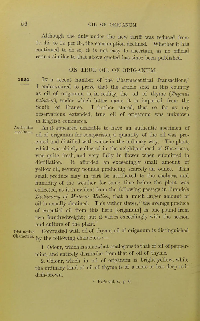 OIL OF ORIGANUM. Although the duty under the uew tariff was reduced from Is. 4cZ. to Is. per lb., the consumption declined. Whether it has continued to do so, it is not easy to ascertain, as no official return similar to that above quoted has since been published. ON TPtUE OIL OF ORIGANUM. 1851. In a recent number of the Pharmaceutical Transactions,^ I endeavoured to prove that the article sold in this country as oil of origanum is, in reality, the oil of thyme {Thymus vulgaris), under which latter name it is imported from the South of France. I further stated, that so far as my observations extended, true oil of origanum was unlmown in English commerce. A.utlientic As it appeared desirable to have an authentic specimen of specimeu. origanum for comparison, a quantity of the oil was pro- cured and distilled with water in the ordinary way. The plant, which was chiefly collected in the neighbourhood of Sheerness, was quite fresh, and very fully in flower when submitted to distillation. It afforded an exceedingly small amount of yellow oil, seventy pounds producing scarcely an ounce. This small produce may in part be attributed to the coolness and humidity of the weather for some time before the plant was collected, as it is evident from the following passage in Brando's Dictionary of Materia Medica, that a much larger amount of oil is usually obtained. This author states,  the average produce of essential oil from this herb [origanum] is one pound from two hundredweight; but it varies exceedingly with the season and culture of the plant. Distinctive Contrasted with oil of thyme, oil of origanum is distinguished Characters. ^-^^ foUowing characters :— 1 Odour, which is somewhat analogous to that of oil of pepper- mint, and entirely dissimilar from that of oil of thyme. 2. Colour, which in oil of origanum is bright yellow, while the ordinary kind of oil of thyme is of a more or less deep red- dish-brown. ^ Vide vol. X., p. 6.