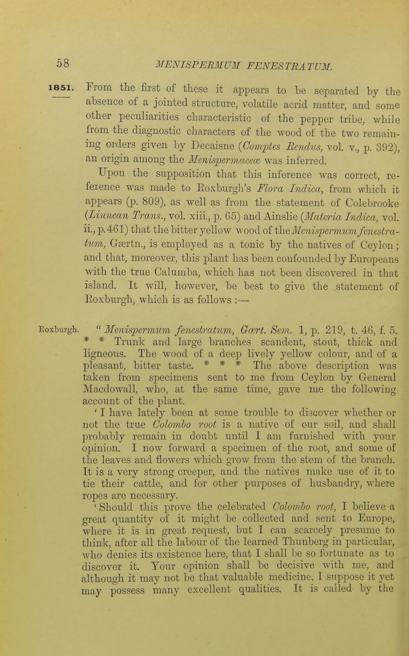 MENISPERMUM FENESTRATUM. 1851. From the first of these it appears to be separated by the absence of a jointed structure, volatile acrid matter, and some other peculiarities characteristic of the pepper tribe, while from the diagnostic characters of the wood of the two remain- ing orders given by Decaisne {Comptes Bendus, vol v., p. 392), an origin among the Menispemacece was inferred. Upon the supposition that this inference was correct, re- ference was made to Eoxburgli's Flora Indica, from which it appears (p. 809), as well as from the statement of Colebrooke {Linnean Trans., voL xiii., p. G5) and Ainslie {Materia Indica, vol. ii., p.461) that the bitter yellow wood of the31 enisperinumfenestra- tiim, Gsertn., is employed as a tonic by the natives of Ceylon; and that, moreover, this plant has been confounded by Europeans with the true Calumba, which has not been discovered in that island. It will, however, be best to give the statement of Eoxburgh, which is as follows :— Roxburgh.  Menispernium fenestratum, Ga^rt. Sem. 1, p. 219, t. 46, f. 5. * * Trunk and large branches scandent, stout, thick and ligneous. The wood of a deep lively yellow colour, and of a pleasant, bitter taste. * * * The above description was taken from specimens sent to me from Ceylon by General Macdowall, who, at the same time, gave me the following account of the plant. ' I have lately been at some trouble to discover whether or not the true Colombo root is a native of our soil, and shall probably remain in doubt until I am furnished Avith your opinion. I now forward a specimen of the root, and some of the leaves and flowers which grow from the stem of the branch. It is a very strong creeper, and the natives make use of it to tie their cattle, and for other purjjoses of husbandry, where ropes are necessary. ' Should this prove the celebrated Colombo root, I believe a great quantity of it might be collected and sent to Europe, where it is in great request, but I can scarcely presume to think, after all the labour of the learned Thunberg in particular, who denies its existence here, that I shall be so fortunate as to discover it. Your opinion shall be decisive with me, and although it may not be that valuable medicine, I suppose it yet may possess many excellent qualities. It is called by the