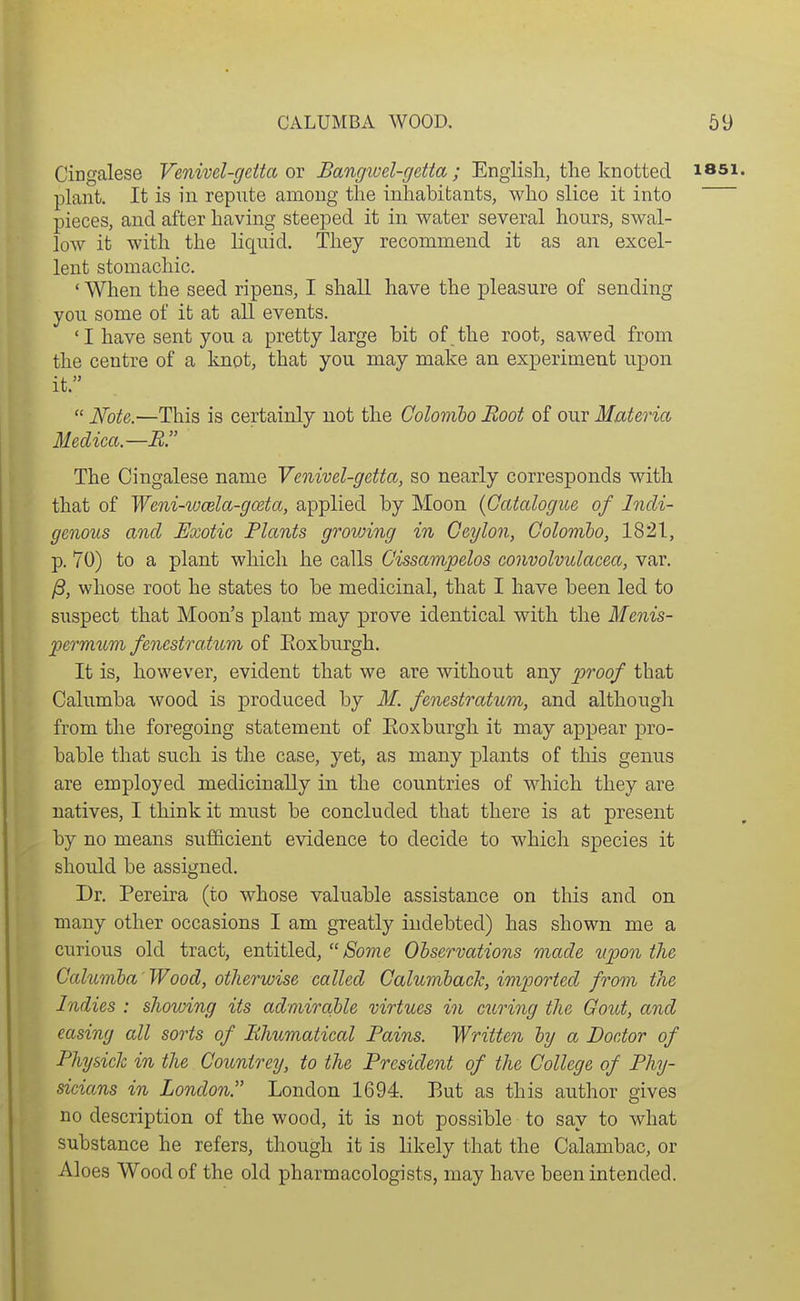 Cingalese Venivel-geita ov Bangivel-getta ; Engiish, the knotted issi. plant. It is in repute among the inhabitants, who slice it into pieces, and after having steeped it in water several hours, swal- low it with the liquid. They recommend it as an excel- lent stomachic. ' When the seed ripens, I shall have the pleasure of sending you some of it at all events. 'I have sent you a pretty large hit of the root, sawed from the centre of a knot, that you may make an experiment upon it.  Note.—This is certainly not the Colomho Boot of our Materia Medica.—E. The Cingalese name Venivel-getta, so nearly corresponds with that of Weni-woela-gcBta, applied by Moon {Catalogue of Indi- genous and Exotic Plants groiuing in Ceylon, Colombo, 1821, p. 70) to a plant which he calls Cissampelos convolvulacea, var. ^, whose root he states to be medicinal, that I have been led to suspect that Moon's plant may prove identical with the Menis- permum fenestratum of Eoxburgh. It is, however, evident that we are without any proof that Calumba wood is produced by M. fenestratum, and although from the foregoing statement of Eoxburgh it may appear pro- bable that such is the case, yet, as many plants of this genus are employed medicinally in the countries of which they are natives, I think it must be concluded that there is at present by no means sufficient evidence to decide to which species it should be assigned. Dr. Pereira (to whose valuable assistance on this and on many other occasions I am greatly indebted) has shown me a curious old tract, entitled, yiSo??2e Observations made upon the Calumba 'Wood, otherwise called Calumback, imported from the Indies : shovnng its admirable virtues in curing the Gout, and easing all sorts of Bhumatical Pains. Written by a Doctor of Physick in the Countrey, to the President of the College of Phy- sicians in London. London 1694. But as this author gives no description of the wood, it is not possible to say to what substance he refers, though it is likely that the Calambac, or Aloes Wood of the old pharmacologists, may have been intended.