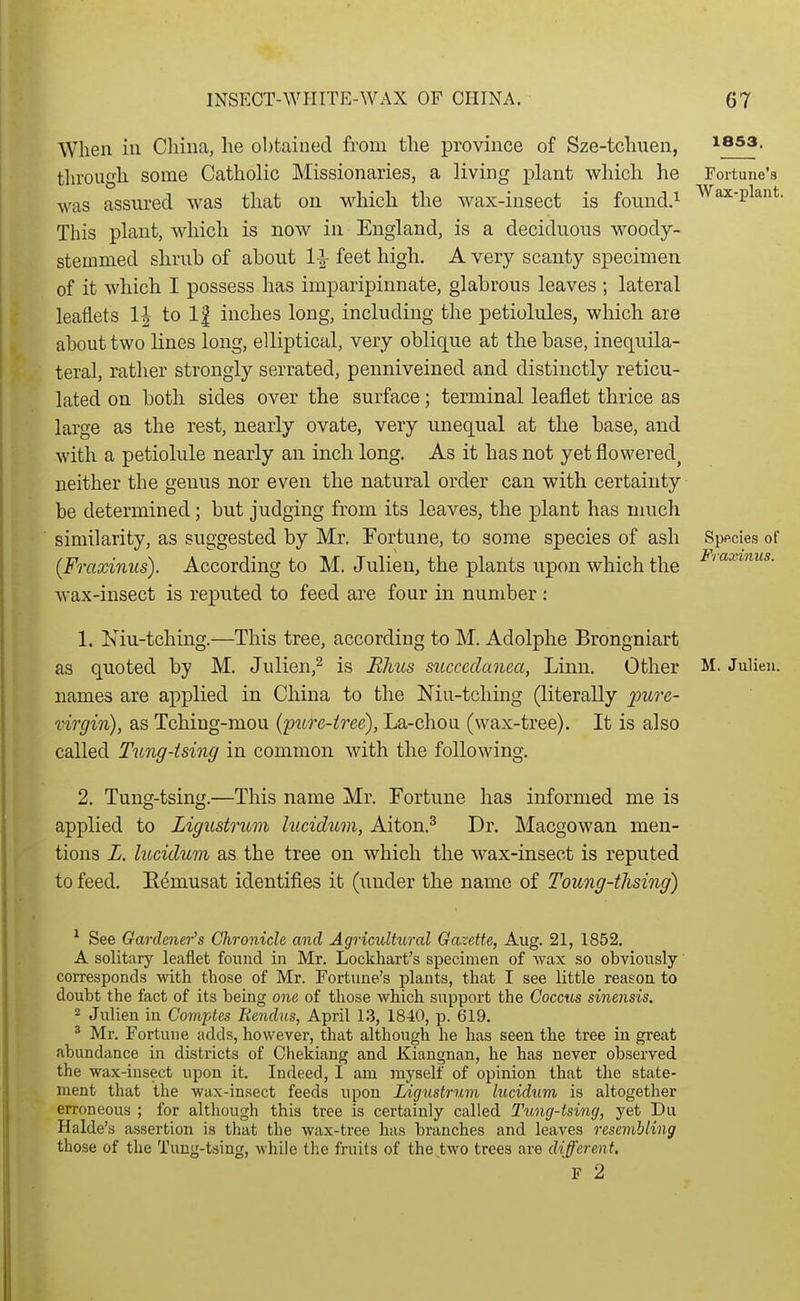 When ill China, he obtained from the province of Sze-tchuen, issa. tln'ough some Catholic Missionaries, a living plant which he Fortune's was assured was that on which the wax-insect is found.^ Wax-plant. This plant, which is now in England, is a deciduous woody- stemmed shrub of about feet high. A very scanty specimen of it which I possess has imparipinnate, glabrous leaves ; lateral leaflets 1| to 1| inches long, including the petiolules, which are about two Knes long, elliptical, very oblique at the base, inequila- teral, rather strongly serrated, penniveined and distinctly reticu- lated on both sides over the surface; terminal leaflet thrice as large as the rest, nearly ovate, very unequal at the base, and with a petiolule nearly an inch long. As it has not yet flowered^ neither the genus nor even the natural order can with certainty be determined; but judging from its leaves, the plant has much similarity, as suggested by Mr. Fortune, to some species of ash Sppcies of (Fmxinus). According to M. Julien, the plants upon which the wax-insect is reputed to feed are four in number : Fraxinus. 1. Kiu-tching.—This tree, according to M. Adolphe Brongniart as quoted by M. Julien,^ is Elms succcdanea, Linn. Other M. Julien. names are applied in China to the Niu-tcliing (literally pure- virgin), as Tching-mou (pttre-iree), La-chon (wax-tree). It is also called Tung-ising in common with the following. 2. Tung-tsing.—This name Mr. Fortune has informed me is applied to Ligustrum luciclum, Aiton.^ Dr. Macgowan men- tions L. lucidum as the tree on which the wax-insect is reputed to feed. Eemusat identifies it (under the name of Toung-thsing) ^ See Gardener's Chronicle and Agricultural Gazette, Aug. 21, 1852. A solitary leaflet found in Mr. Lockhart's specimen of Avax so obviously corresponds with those of Mr. Fortune's plants, that I see little reason to doubt the fact of its being one of those which support the Coccus sinensis. 2 Julien in Comptes liendus, April 13, 1840, p. 619. ^ Mr. Fortune adds, however, that although he has seen the tree in great abundance in districts of Chekiang and Kiangnan, he has never observed the wax-insect upon it. Indeed, I am myself of opinion that the state- ment that the wax-insect feeds upon Ligustrum lucidum is altogether erroneous ; for although this tree is certainly called Tung-tsing, yet Du Halde's assertion is that the wax-tree has branches and leaves resembling those of the Tung-tsing, while the fruits of the two trees are different. F 2