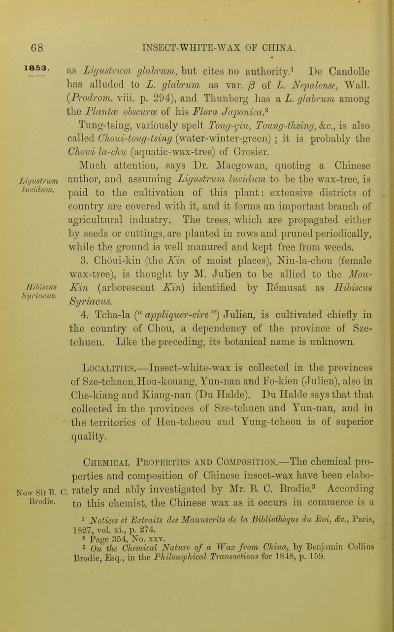 1853. Ligicstrum Incidum. Ilihiscus SvriactiS. as Li(justrnm glcibrum, but cites no authority.^ De Candolle has alluded to L. glabrum as var. /9 of L. Nepalensc, Wall. (Prodrom. viii. p. 294), and Thunberg has a L. glabrum among the Planted ohscurce of his Flora Japonica.^ Tung-tsing, variously spelt Tong-gin, Toung-tJising, Sec, is also called Choui-toug-tsing (water-winter-green) ; it is probably the Choui la-clm (aquatic-wax-tree) of Grosier. Much attention, says Dr. Macgowan, quoting a Chinese author, and assuming Ligustrum luciclum to be the wax-tree, is paid to the cultivation of this plant: extensive districts of country are covered with it, and it forms an important branch of agricultural industry. The trees, which are propagated either by seeds or cuttings, are planted in rows and pruned periodically, while the ground is well manured and kept free from weeds. 3. Choui-kin (the Kin of moist places), Niu-la-chou (female wax-tree), is thought by M. Julien to be allied to the Mou- Kin (arborescent Kin) identified by K^musat as Hibiscus Syriacus. 4. Tcha-la ( appliquer-cire ) Julien, is cultivated chiefly in the country of Chou, a dependency of the province of Sze- tchueu. Like the preceding, its botanical name is unknown. Localities.—Insect-white-wax is collected in the provinces of Sze-tchuen,Hou-kouang, Yun-nan and Fo-kien (Julien), also in Che-kiang and Kiang-nan (Du Halde). Du Halde says that that collected in the provinces of Sze-tchuen and Yun-nan, and in the territories of Hen-tcheou and Yung-tcheou is of superior quality. Chemical Properties a.nd Composition.—The chemical pro- perties and composition of Chinese insect-wax have been elabo- NowSirB. C. rately and ably investigated by Mr. B. C. Brodie.^ According Brodie. chemist, the Chinese wax as it occurs in commerce is a ^ Notices et Extraits des Manuscrits de la Bibliotheque du Eoi, Sc., Paris, 1827, vol. xi., p. 274. ' Page 354, No. xxv. 3 On the Chemical Nature of a Wax from China, by Benj.iinin Collins Brodie, Esq., in the Philosophical Transactions for 1848, p. 159.