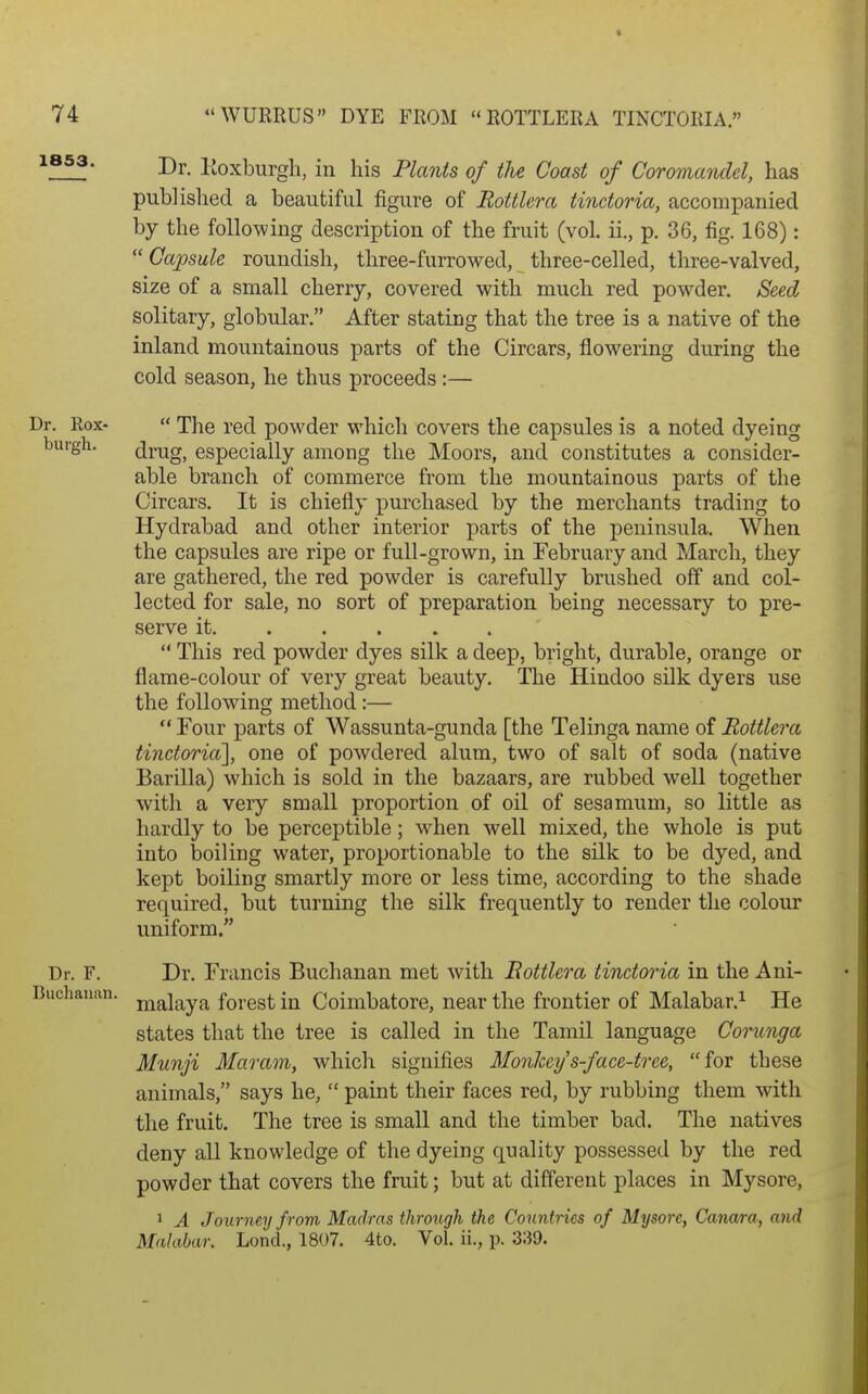 1853. Dj._ Roxburgh, in his Plants of the Coast of Coromandel, has published, a beautiful figure of Bottler a tindoria, accompanied by the following description of the fruit (vol. ii., p. 36, fig. 168):  Capsule roundish, three-furrowed, three-celled, three-valved, size of a small cherry, covered with much red powder. Seed solitary, globular. After stating that the tree is a native of the inland mountainous parts of the Circars, flowering during the cold season, he thus proceeds :— Dr. Rox-  The red powder which covers the capsules is a noted dyeing buigh. drug, especially among the Moors, and constitutes a consider- able branch of commerce from the mountainous parts of the Circars. It is chiefly purchased by the merchants trading to Hydrabad and other interior parts of the peninsula. When the capsules are ripe or full-grown, in February and March, they are gathered, the red powder is carefully brushed off and col- lected for sale, no sort of preparation being necessary to pre- serve it  This red powder dyes silk a deep, bright, durable, orange or flame-colour of very great beauty. The Hindoo silk dyers use the following method:—  Four parts of Wassunta-gunda [the Telinga name of Rottlera tinctoria], one of powdered alum, two of salt of soda (native Barilla) which is sold in the bazaars, are rubbed well together with a very small proportion of oil of sesamum, so little as hardly to be perceptible; when well mixed, the whole is put into boiling water, proportionable to the silk to be dyed, and kept boiling smartly more or less time, according to the shade required, but turning the silk frequently to render the colour uniform. Dr. F. Dr. Francis Buchanan met with Bottlera tinctoria in the Ani- Buchanan. j^g^jg^yj^ forest in Coimbatore, near the frontier of Malabar.^ He states that the tree is called in the Tamil language Corunga Munji Maram, which signifies Monheys-face-tree, for these animals, says he,  paint their faces red, by rubbing them with the fruit. The tree is small and the timber bad. The natives deny all knowledge of the dyeing quality possessed by the red powder that covers the fruit; but at different places in Mysore, 1 A Journey from Madras through the Countries of Mysore, Canara, and Malabar. LoncL, 1807. 4to. Vol. ii., p. 339.