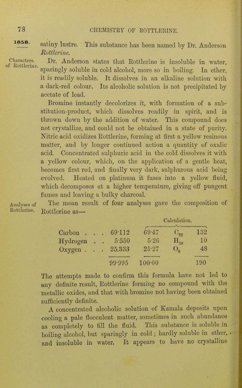 1858. satiny lustre. This substance has been named by Dr. Anderson Rottlerine. of^lSerr states that Rottlerine is insoluble in water, ■ sparingly soluble in cold alcohol, more so in boiling. In ether, it is readily soluble. It dissolves in an alkaline solution with a dark-red colour. Its alcoholic solution is not precipitated by acetate of lead. Bromine instantly decolorizes it, with formation of a sub- stitution-product, which dissolves readily in spirit, and is thrown down by the addition of water. This compound does not crystallize, and could not be obtained in a state of purity. Nitric acid oxidizes Eottlerine, forming at first a yellow resinous matter, and by longer continued action a quantity of oxalic acid. Concentrated sulphuric acid in the cold dissolves it with a yellow colour, which, on the application of a gentle heat, becomes first red, and finally very dark, sulphurous acid being evolved. Heated on platinum it fuses into a yellow fluid, which decomposes at a higher temperature, giving off pungent fumes and leaving a bulky charcoal. Analyses of The mean result of four analyses gave the composition of Eottlerine. Rottlerine as— Calculation. Carbon . Hydrogen Oxygen . A 69112 69-47 132 5-550 5-26 10 25.333 25-27 48 99-995 100-00 190 The attempts made to confirm this formula have not led to any definite result, Eottlerine forming no compound with the metallic oxides, and that with bromine not having been obtained sufficiently definite. A concentrated alcoholic solution of Kamala deposits upon cooling a pale flocculent matter, sometimes in such abundance as completely to fill the fluid. This substance is soluble in boiling alcohol, but sparingly in cold; hardly soluble in ether, and insoluble in water. It appears to have no crystalline