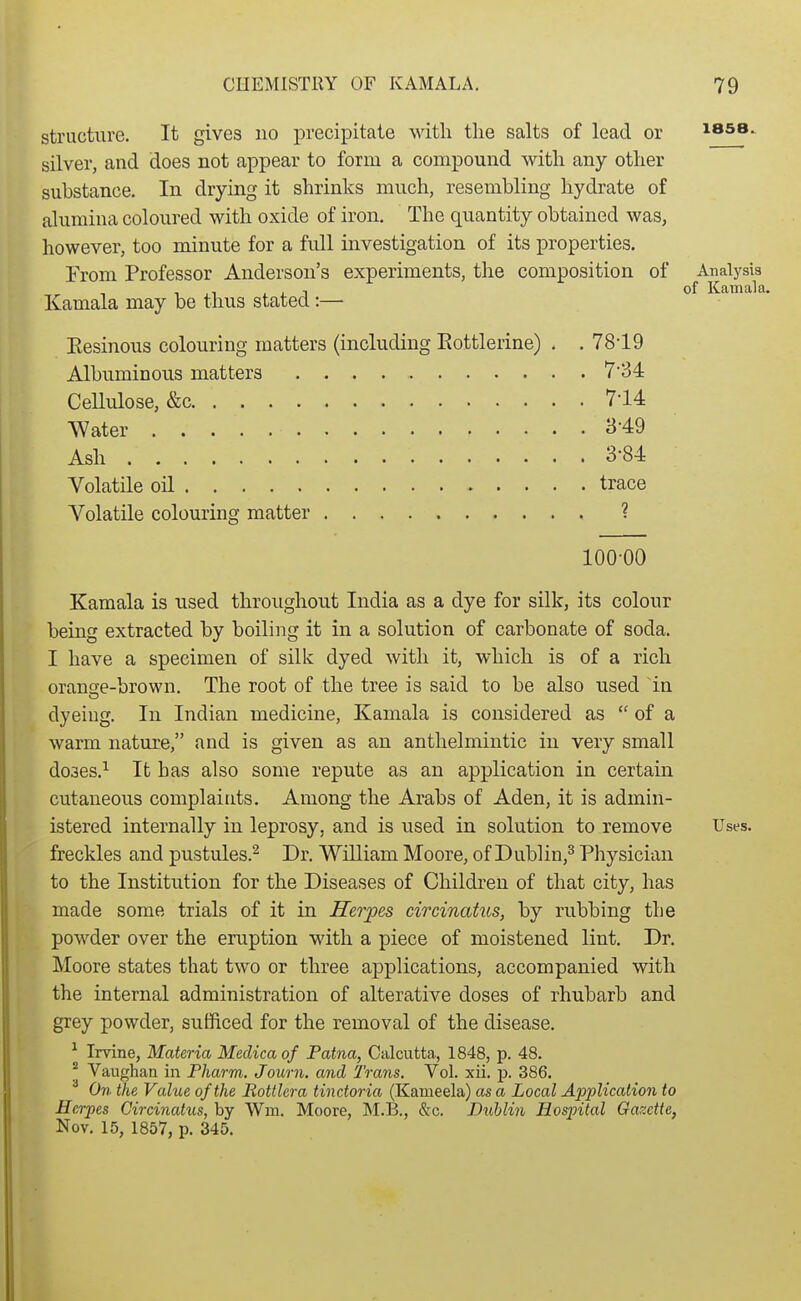 structure. It gives no precipitate Mdtli the salts of lead or issa. silver, and does not appear to form a compound with any other substance. In drying it shrinks much, resembling hydrate of alumina coloured with oxide of iron. The quantity obtained was, however, too minute for a full investigation of its properties. From Professor Anderson's experiments, the composition of Analysis T ii i J. 1 of Kamala. Kamala may be thus stated :— Eesinous colouring matters (including Eottlerine) . . 7819 Albuminous matters 734 Cellulose, &c 714 Water 3-49 Ash 3-84 Volatile oil trace Volatile colouring matter ? 100-00 Kamala is used throughout India as a dye for silk, its colour being extracted by boiling it in a solution of carbonate of soda. I have a specimen of silk dyed with it, which is of a rich orange-brown. The root of the tree is said to be also used in dyeiug. In Indian medicine, Kamala is considered as  of a warm nature, and is given as an anthelmintic in very small do3es.^ It has also some repute as an application in certain cutaneous complaints. Among the Arabs of Aden, it is admin- istered internally in leprosy, and is used in solution to remove Uses, freckles and pustules.^ Dr. William Moore, of Dublin,^ Physician to the Institution for the Diseases of Children of that city, has made some trials of it in Herpes circinatus, by rubbing the powder over the eruption with a piece of moistened lint. Dr. Moore states that two or three applications, accompanied with the internal administration of alterative doses of rhubarb and grey powder, sufficed for the removal of the disease. ^ Irvine, Materia Medica of Patna, Calcutta, 1848, p. 48, f Vaughan in Pharm. Journ. and Trans. Vol. xii. p. 386. On the Value of the Bottlcra tinctoria (Kameela) as a Local Application to Herpes Circinatus, by Wm. Moore, M.B., &c. Dublin Hospital Gazette, Nov. 15, 1857, p. 345.