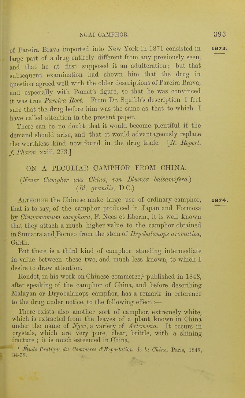 of Pareira Brava imported into New York in 1871 consisted in 1873. large part of a drug entirely different from any previously seen, and that he at first supposed it an adulteration; but that subsequent examination had shown him that the drug in question agreed well with the older descriptions of Pareira Brava, and especially with Pomet's figure, so that he was convinced it was true Pareira Root. Prom Dr. Squibb's description T feel sure that the drug before him was the same as that to which I have called attention in the present paper. There can be no doubt that it would become plentiful if the demand should arise, and that it wou.ld advantageously replace the worthless kind now found in the drug trade. [N. Repert. f. Pharm. xxiii. 273.] ON A PECULIAE CAMPHOE FEOM CHINA. {Neuer Ccimpher aus China, von Blumea halsamifera) {Bl. granclis, D.C.) Although the Chinese make large use of ordinary camphor, 1874. that is to say, of the camphor produced in Japan and Formosa ~ by Cinnamomum camphora, F. Nees et Eberm., it is weU known that they attach a much higher value to the camphor obtained in Sumatra and Borneo from the stem of Dryolalanops aromatica, Gartn. But there is a third kind of camphor standing intermediate in value between these two, and much less known, to which I desire to draw attention. Eoudot, in his work on Chinese commerce,^ published in 1848, after speaking of the camphor of China, and before describing Malayan or Dryobalanops camplior, has a remark in reference to the drug under notice, to the following effect:— There exists also another sort of camphor, extremely white, which is extracted from the leaves of a plant known in China under the name of Nyai, a variety of Artemisia. It occurs in crystals, which are very pure, clear, brittle, with a shining fracture ; it is much esteemed in China. ^ Etude Pratique rfw Commerce cVExportation dc la Chine, Paris, 1848 34-38.