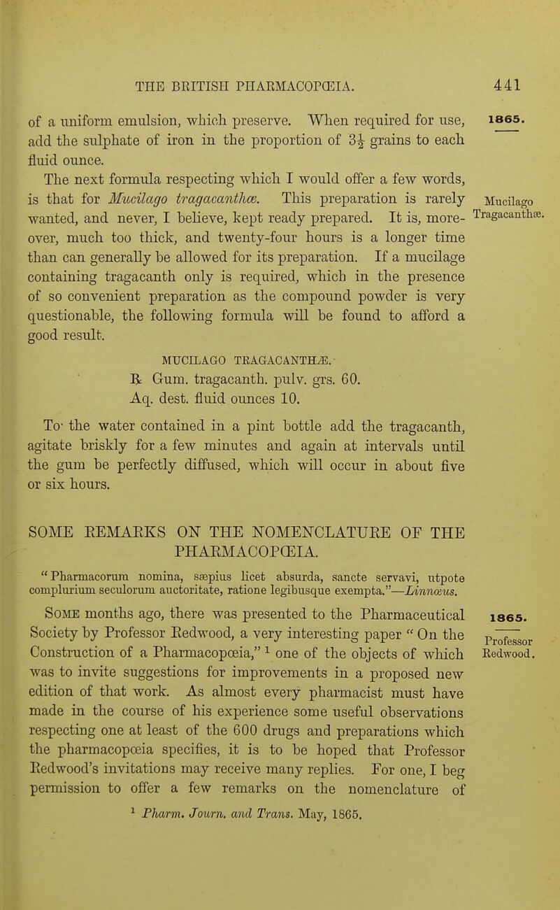 of a uniform emulsion, which preserve. When required for use, ises. add the sulphate of iron in the proportion of 3^ grains to each fluid ounce. The next formula respecting which I would offer a few words, is that for Mucilago tragacantlm. This preparation is rarely Mucilago wanted, and never, I believe, kept ready prepared. It is, more- Tragacanthse. over, much too thick, and twenty-four hours is a longer time than can generally be allowed for its preparation. If a mucilage containing tragacanth only is required, which in the presence of so convenient preparation as the compound powder is very questionable, the following formula will be found to afford a good result. MUCILAGO TEAGACANTH^. R Gum. tragacanth. pulv. grs. 60. Aq. dest. fluid ounces 10. To- the water contained in a pint bottle add the tragacanth, agitate briskly for a few minutes and again at intervals until the gum be perfectly diffused, which will occur in about five or six hours. SOME EEMAEKS ON THE KOMENCLATUEE OF THE PHAEMACOPCEIA.  Pharmacorura nomina, seepius licet absurda, sancte servavi, utpote complurium seculorum auctoritate, ratione legibusque exempta.—Linnceus. Some months ago, there was presented to the Pharmaceutical laes. Society by Professor Eedwood, a very interesting paper On the Pr^sor Construction of a Pharmacopoeia, ^ one of the objects of which Redwood, was to invite suggestions for improvements in a proposed new edition of that work. As almost every pharmacist must have made in the course of his experience some useful observations respecting one at least of the 600 drugs and preparations which the pharmacopoeia specifies, it is to be hoped that Professor Eedwood's invitations may receive many replies. Eor one, I beg permission to offer a few remarks on the nomenclature of ^ Fharm. Journ. and Trans. May, 1866.