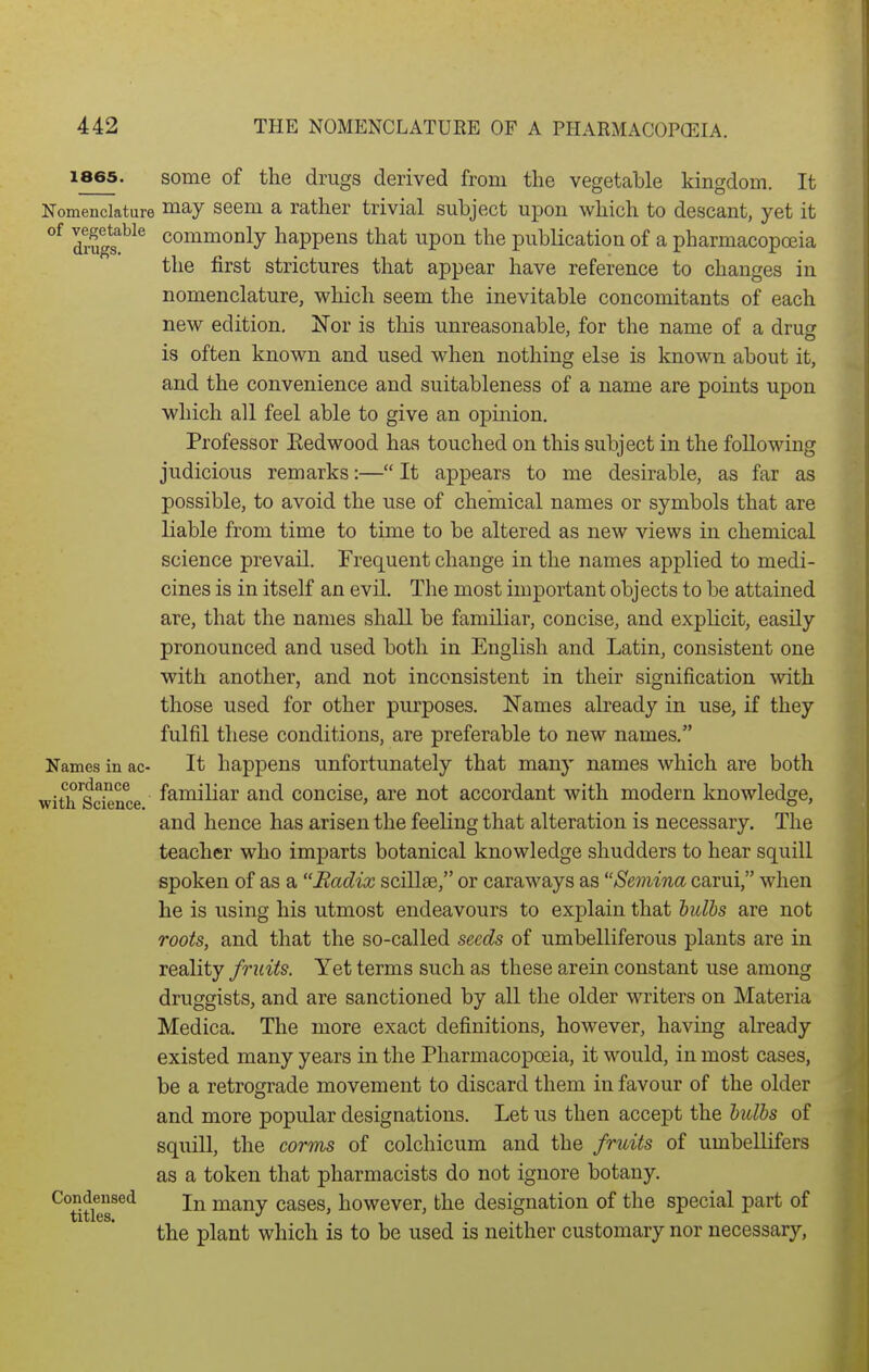 1865. some of the drugs derived from the vegetable kingdom. It Nomenclature i^ay seem a rather trivial subject upon which to descant, yet it diu?^^^ commonly happens that upon the publication of a pharmacopoeia the first strictures that appear have reference to changes in nomenclature, which seem the inevitable concomitants of each new edition, ITor is this unreasonable, for the name of a drug is often known and used when nothing else is known about it, and the convenience and suitableness of a name are points upon which all feel able to give an opinion. Professor Eedwood has touched on this subject in the following judicious remarks:— It appears to me desirable, as far as possible, to avoid the use of chemical names or symbols that are liable from time to time to be altered as new views in chemical science prevail. Frequent change in the names applied to medi- cines is in itself an evil. The most important objects to be attained are, that the names shall be familiar, concise, and explicit, easily pronounced and used both in English and Latin, consistent one with another, and not inconsistent in their signification with those used for other purposes. Names already in use, if they fulfil these conditions, are preferable to new names. Names in ac- It happens Unfortunately that many names which are both with^Science ^^^i^i^^^ ^^^d concise, are not accordant with modern knowledge, and hence has arisen the feeling that alteration is necessary. The teacher who imparts botanical knowledge shudders to hear squill spoken of as a Radix scillse, or caraways as Semina carui, when he is using his utmost endeavours to explain that bulis are not roots, and that the so-called seeds of umbelliferous plants are in reality fruits. Yet terms such as these arein constant use among druggists, and are sanctioned by all the older writers on Materia Medica. The more exact definitions, however, having abeady existed many years in the Pharmacopoeia, it would, in most cases, be a retrograde movement to discard them in favour of the older and more popular designations. Let us then accept the bulbs of squill, the corms of colchicum and the fruits of umbellifers as a token that pharmacists do not ignore botany. Condejised jj^ many cases, however, the designation of the special part of the plant which is to be used is neither customary nor necessary,