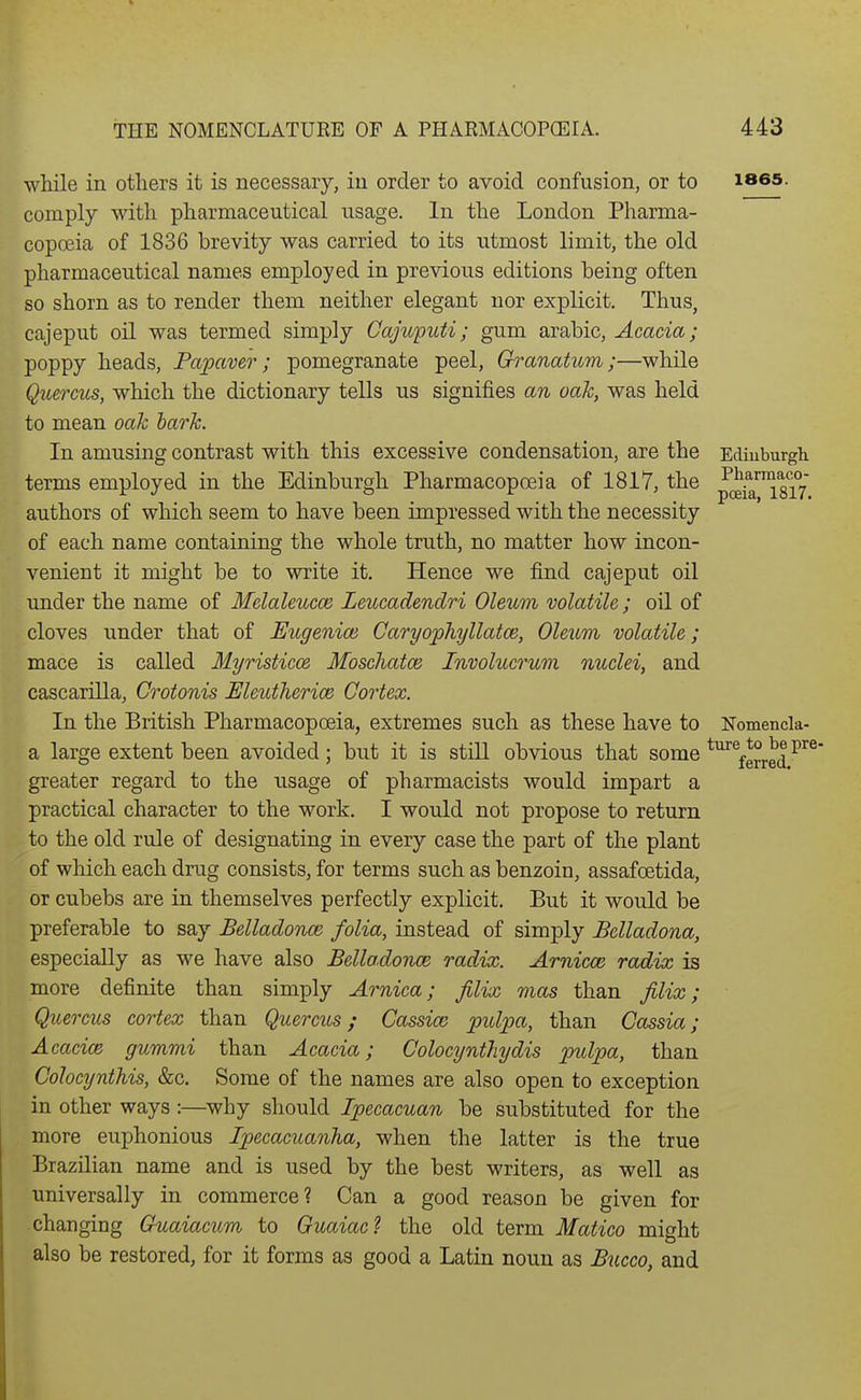 while in others it is necessary, in order to avoid confusion, or to i865. comply with pharmaceutical usage. In the London Pharma- copoeia of 1836 brevity was carried to its utmost limit, the old pharmaceutical names employed in previous editions being often so shorn as to render them neither elegant nor explicit. Thus, cajeput oil was termed simply Cajicputi; gum arable. Acacia; poppy heads, Papaver; pomegranate peel, Oranatum;—while Quercus, which the dictionary tells us signifies an oah, was held to mean oak hark. In amusing contrast with this excessive condensation, are the Edinburgh terms employed in the Edinburgh Pharmacopoeia of 1817, the J(^^i8i7 authors of which seem to have been impressed with the necessity of each name containing the whole truth, no matter how incon- venient it might be to write it. Hence we find cajeput oil under the name of Melaleucce Leucadendri Oleum volatile; oil of cloves under that of Eugenioi Caryophyllatce, Oleum volatile; mace is called Myristicos Moschatce Involucrum nuclei, and cascarilla, Crotonis Meutherice Cortex. In the British Pharmacopoeia, extremes such as these have to Nomenck- a large extent been avoided ; but it is still obvious that some *^\erred greater regard to the usage of pharmacists would impart a practical character to the work. I would not propose to return to the old rule of designating in every case the part of the plant of which each drug consists, for terms such as benzoin, assafoetida, or cubebs are in themselves perfectly explicit. But it would be preferable to say Belladonce folia, instead of simply Belladona, especially as we have also Belladonce radix. Arnicm radix is more definite than simply Arnica; filix mas than filix; Quercus cortex than Quercus; Cassia; pidpa, than Cassia; Acacice gummi than Acacia; Colocynthydis pulpa, than Colocynthis, &c. Some of the names are also open to exception in other ways :—why should Ipecacuan be substituted for the more euphonious Ipecacuanha, when the latter is the true Brazilian name and is used by the best writers, as well as universally in commerce? Can a good reason be given for changing Ckiaiacum to Guaiac? the old term Matico might also be restored, for it forms as good a Latin noun as Bucco, and