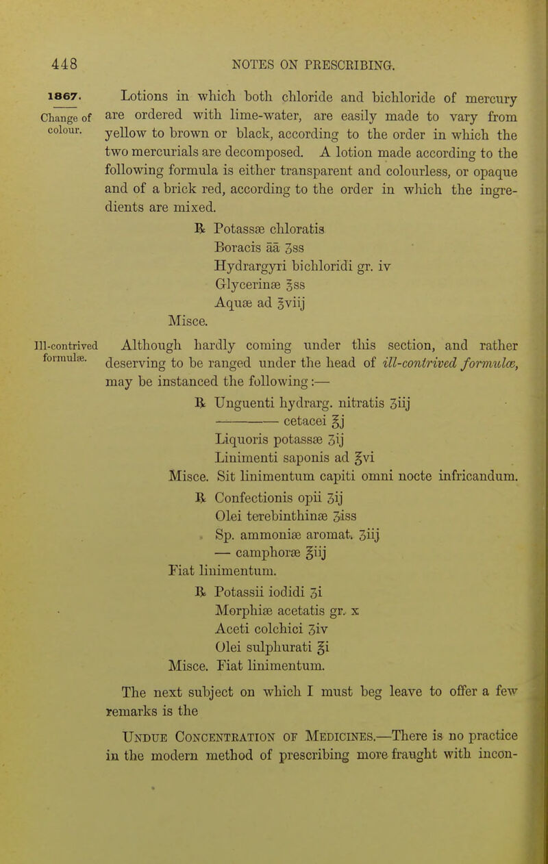 1867. Lotions in whicli both chloride and bichloride of mercury Change of are ordered with lime-water, are easily made to vary from colour. yellow to brown or black, according to the order in which the two mercurials are decomposed. A lotion made according to the following formula is either transparent and colourless, or opaque and of a brick red, according to the order in which the ingre- dients are mixed. R Potassse chloratis Boracis aa 3ss Hydrargyri bichloridi gr. iv Glycerinae gss Aquai ad gviij Misce. Ill-contrived Although hardly coming under tliis section, and rather lormuise. Reserving to be ranged under the head of ill-contrived formulce, may be instanced the following;— R Unguenti hydrarg. nitratis 3iij cetacei §j Liquoris potassse 3ij Linimenti saponis ad §vi Misce. Sit linimentum capiti omni nocte infricandum. R Confectionis opii 3ij Olei terebinthinse 3iss . Sp. ammonise aromat* 3iij — camphorse §iij Fiat linimentum. R Potassii iodidi 3i Morphise acetatis gr. x Aceti colchici 3iv Olei sulpliurati §i Misce. Fiat linimentum. The next subject on which I must beg leave to offer a few remarks is the Undue Concenteation of Medicines.—There is no practice in the modern method of prescribing more fraught with incon-