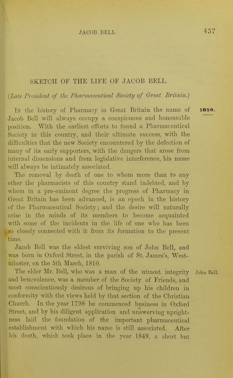 SKETCH OF THE LIFE OF JACOB BELL. (Late President of the Pharmaceutical Society of Great Britain.) In the liistory of Pharmacy in Great Britain the name of i8S9. Jacob Bell will always occupy a conspicuous and honourable position. With the earliest efforts to found a Pharmaceutical Society in this country, and their ultimate success, with the difficulties that the new Society encountered by the defection of many of its early supporters, with the dangers that arose from internal dissensions and from legislative interference, his name will always be intimately associated. The removal by death of one to whom more than to any other the pharmacists of this country stand indebted, and by wliom in a pre-eminent degree the progress of Pharmacy in Great Britain has been advanced, is an epoch in the history of the Pharmaceutical Society; and the desire will naturally arise in the minds of its members to become acquainted with some of the incidents in the life of one who has been so closely connected with it from its formation to the present time. Jacob Bell was the eldest surviving son of John Bell, and was born in Oxford Street, in the parish of St. James's, West- minster, on the 5th March, 1810. The elder Mr. Bell, who was a man of the utmost integrity John Bell, and benevolence, was a member of the Society of Friends, and most conscientiously desirous of bringing up his children in conformity with the views held by that section of the Christian Church. In the year 1798 he commenced business in Oxford Street, and by his diligent application and unswerving upright- ness laid the foundation of the important pharmaceutical establishment with which his name is still associated. After liis death, which took place in the year 1849, a short but