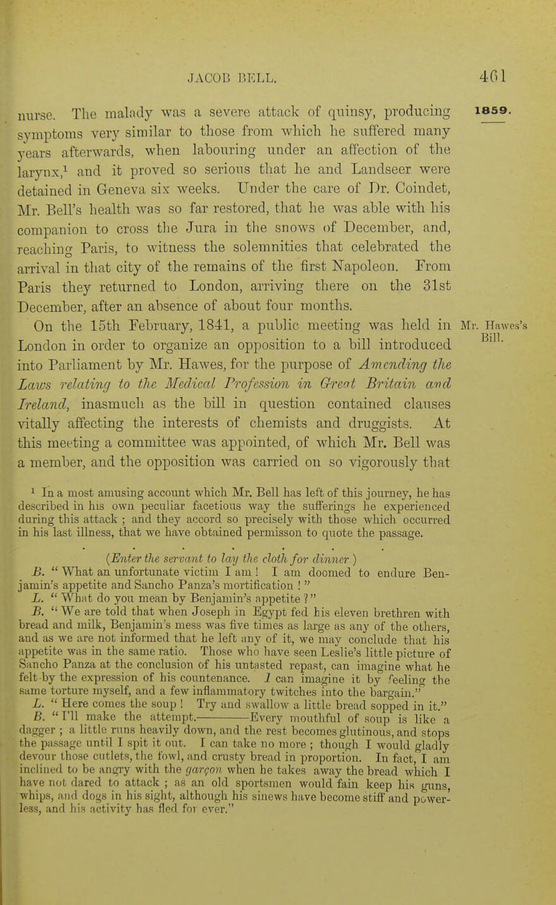 nurse. The malady was a severe attack of quinsy, producing lass. symptoms very similar to those from which he suffered many years afterwards, when labouring under an affection of the larynx,^ and it proved so serious that he and Landseer were detained in Geneva six weeks. Under the care of Dr. Coindet, Mr. Bell's health was so far restored, that he was able with his companion to cross the Jura in the snows of December, and, reaching Paris, to witness the solemnities that celebrated the arrival in that city of the remains of the first ISTapoleon. From Paris they returned to London, arriving there on the 31st December, after an absence of about four months. On the 15th Pebruary, 1841, a public meeting was held in Mr. Hawes's London in order to organize an opposition to a bill introduced into Parliament by Mr. Hawes, for the purpose of Amending the Laws relating to the Medical Profession in Great Britain and Ireland, inasmuch as the bill in question contained clauses vitally affecting the interests of chemists and druggists. At this meeting a committee was appointed, of which Mr. Bell was a member, and the opposition was carried on so vigorously that ^ In a most amusing account which Mr, Bell has left of this journey, he has described in his own peculiar facetious way the sufferings he experienced during this attack ; and they accord so precisely with those which occurred in his last Ulness, that we have obtained permisson to quote the passage. {Enter the servant to lay the doth for dinner) B.  What an unfortunate victim I am ! I am doomed to endure Ben- jamin's appetite andSancho Panza's mortification !  L.  What do you mean by Benjamin's appetite ? B.  We are told that when Joseph in Egypt fed his eleven brethren with bread and milk, Benjamin's mess was five times as large as any of the others, and as we are not informed that he left any of it, we may conclude that his appetite was in the same ratio. Those who have seen Leslie's little picture of Sancho Panza at the conclusion of his untasted repast, can imagine what he felt by the expression of his countenance. 1 can imagine it by feeling the same torture myself, and a few inflammatory twitches into the bargain. L.  Here comes the soup ! Try and swallow a little bread sopped in it. B.  I'll make the attempt. Every mouthful of soup is like a dagger ; a little runs heavily down, and the rest becomes ghitinous, and stops the passage until I spit it out. I can take no more ; though I would gladly devour those cutlets, the fowl, and crusty bread in proportion. In fact, I am inclined to be angry with the (jargon when he takes away the bread which I have not dared to attack ; as an old sportsmen would fain keep his guns, whips, and dogs in his sight, although his sinews have become stiff and power- less, and his activity has fled foi ever.