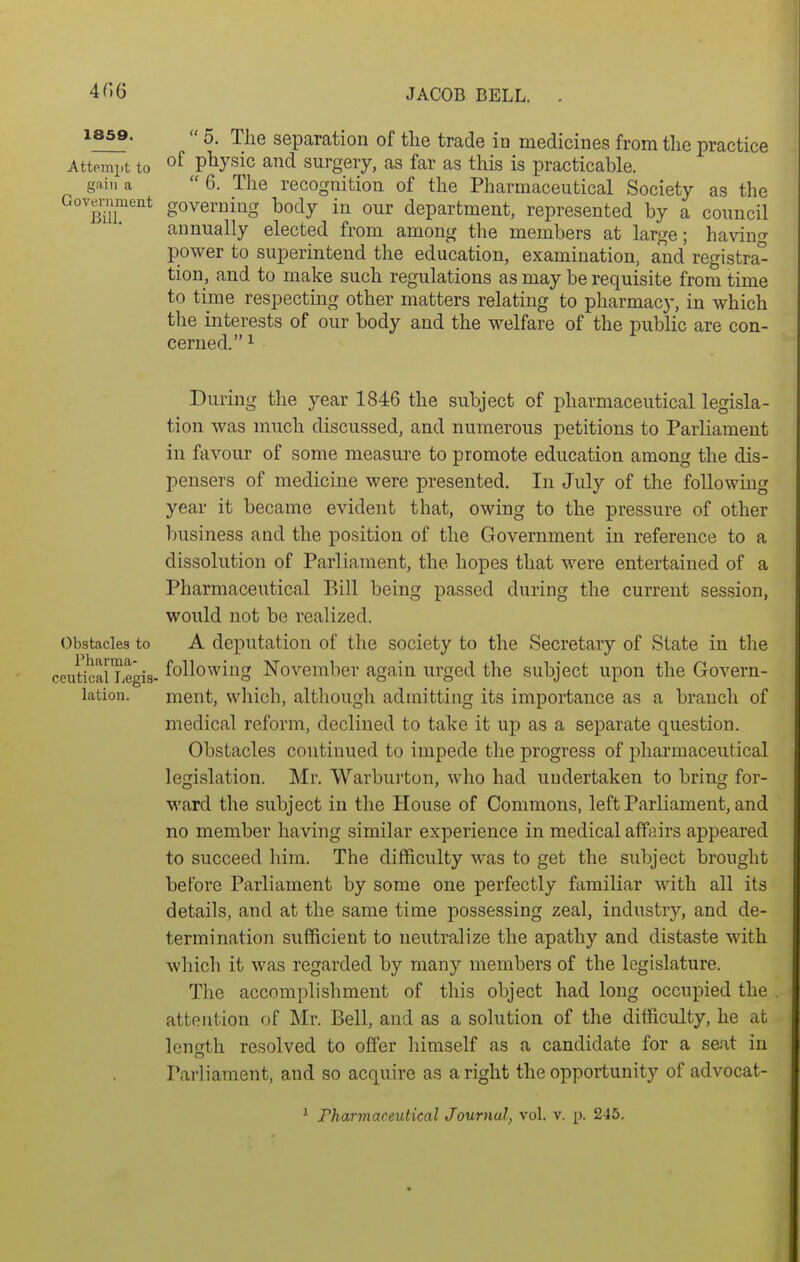 1859.  5. The separation of the trade in medicines from the practice Attempt to of pbysic and surgery, as far as this is practicable. gain a 6. The recognition of the Pharmaceutical Society as the Gov™eiit governing body in our department, represented by a council annually elected from among the members at large; having power to superintend the education, examination, and registra° tion, and to make such regulations as may be requisite from time to time respecting other matters relating to pharmacy, in which the interests of our body and the welfare of the public are con- cerned. 1 During the year 1846 the subject of pharmaceutical legisla- tion was much discussed, and numerous petitions to Parliament in favour of some measure to promote education among the dis- pensers of medicine were presented. In July of the following year it became evident that, owing to the pressure of other business and the position of the Government in reference to a dissolution of Parliament, the hopes that were entertained of a Pharmaceutical Bill being passed during the current session, would not be realized. Obstacles to A deputation of the society to the Secretary of State in the ceiiticalLegis- foUowing November again urged the subject upon the Govern- lation. ment, which, although admitting its importance as a branch of medical reform, declined to take it up as a separate question. Obstacles continued to impede the progress of pharmaceutical legislation. Mr. Warburton, who had undertaken to bring for- ward the subject in the House of Commons, left Parliament, and no member having similar experience in medical affairs appeared to succeed him. The difficulty was to get the subject brought before Parliament by some one perfectly familiar with all its details, and at the same time possessing zeal, industry, and de- termination sufficient to neutralize the apathy and distaste with which it was regarded by many members of the legislature. The accomplishment of this object had long occupied the attention of Mr. Bell, and as a solution of the difficulty, he at length resolved to offer liiraself as a candidate for a seat in Parliament, and so acquire as a right the opportunity of advocat- ^ Pharmaceutical Journal, vol. v. p. 245.