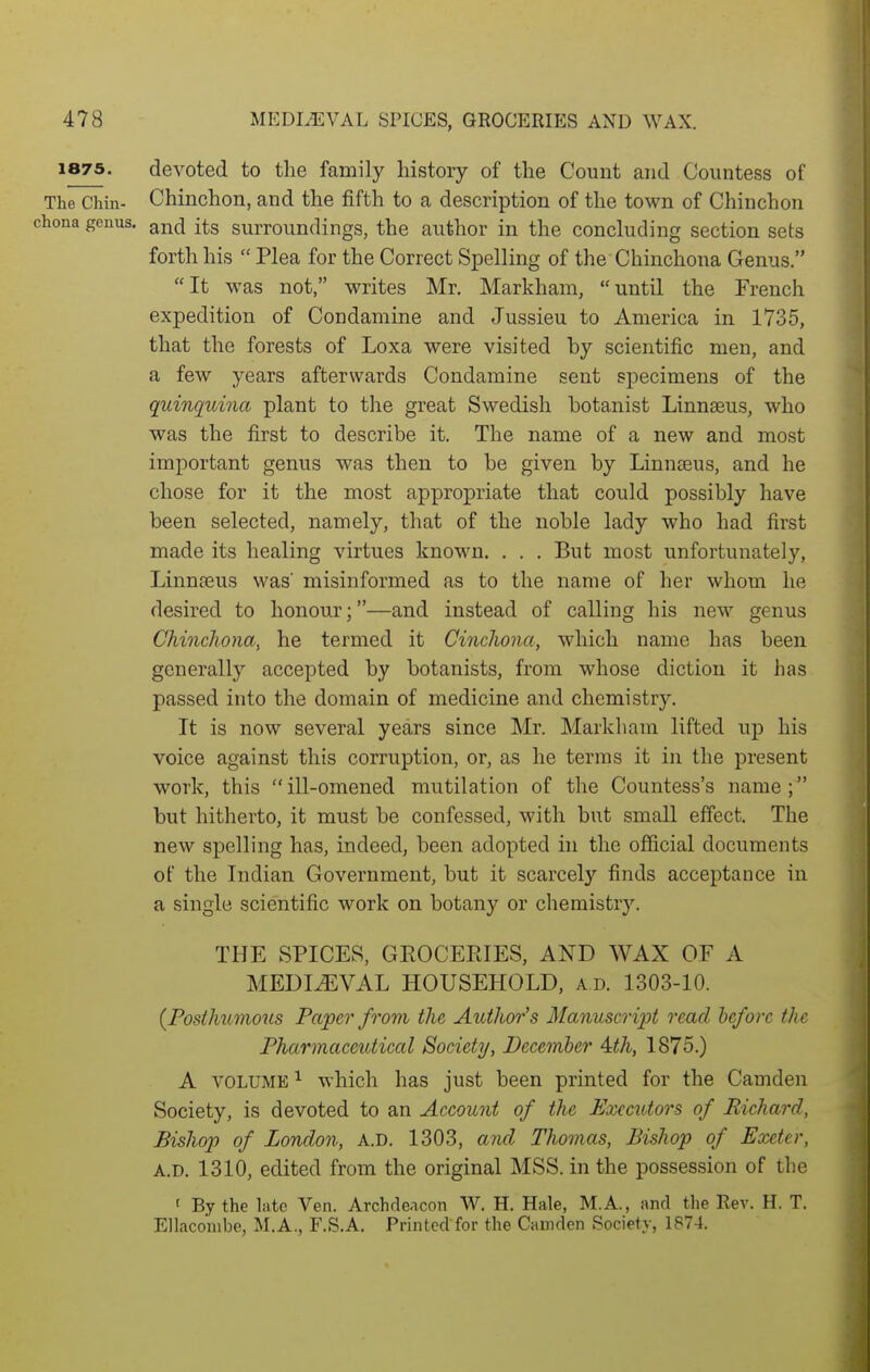 1875. devoted to the family history of the Count and Countess of The Chin- Chinchon, and the fifth to a description of the town of Chinchon hona genus, ^nd its surroundings, the author in the concluding section sets forth his  Plea for the Correct Spelling of the Chinchona Genus. It was not, writes Mr. Markham, until the French expedition of Condamine and Jussieu to America in 1735, that the forests of Loxa were visited by scientific men, and a few years afterwards Condamine sent specimens of the quinquina plant to the great Swedish botanist Linnaeus, who was the first to describe it. The name of a new and most important genus was then to be given by Linnseus, and he chose for it the most appropriate that could possibly have been selected, namely, that of the noble lady who had first made its healing virtues known. . . . But most unfortunately, Linnseus was' misinformed as to the name of her whom he desired to honour;—and instead of calling his new genus Chinchona^ he termed it Cinchona, which name has been generally accepted by botanists, from whose diction it has passed into the domain of medicine and chemistry. It is now several years since Mr. Markham lifted ujd his voice against this corruption, or, as he terms it in the present work, this  ill-omened mutilation of the Countess's name ; but hitherto, it must be confessed, with but small effect. The new spelling has, indeed, been adopted in the official documents of the Indian Government, but it scarcely finds acceptance in a single scientific work on botany or chemistry. THE SPICES, GEOCEEIES, AND WAX OF A MEDIEVAL HOUSEHOLD, a d. 1303-10. (Fosihumous Paper from the Author's Manuscript read before the Pharmaceutical Society, December 4,th, 1875.) A VOLUME ^ which has just been printed for the Camden Society, is devoted to an Account of the Executors of Richard, Bishop of London, a.d. 1303, and Tho?nas, Bishop of Exeter, A.D. 1310, edited from the original MSS. in the possession of the ' By the late Ven. Archdeacon W. H. Hale, M.A., and the Rev. H. T. Ellaconibe, M.A., F.S.A. Printed for the Camden Society, 1874.