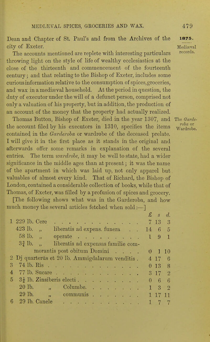 1875. Mediaeval records. roba or Wardrobe. Dean and Chapter of St. Paul's and from the Archives of the city of Exeter. The accounts mentioned are replete with interesting particulars throwing light on the style of life of wealthy ecclesiastics at the close of the thirteenth and commencement of the fourteenth centmy; and that relating to the Bishop of Exeter, includes some curious information relative to the consumption of spices, groceries, and wax in a mediaeval household. At the period in question, the duty of executor under the will of a defunct person, comprised not only a valuation of his property, but in addition, the production of an account of the money that the property had actually realized. Thomas Button, Bishop of Exeter, died in the year 1307, and The Garde the account filed by his executors in 1310, specifies the items contained in the Garcleroha or wardrobe of the deceased prelate. I will give it in the first place as it stands in the original and afterwards offer some remarks in explanation of the several entries. The term luardrohe, it may be well to state, had a wider significance in the middle ages than at present; it w^as the name of the apartment in which was laid up, not only apparel but valuables of almost every kind. That of Eichard, the Bishop of London, contained a considerable collection of books, while that of Thomas, of Exeter, was filled by a profusion of spices and grocery. [The following shows what was in the Garderoba, and how much money the several articles fetched when sold:—] 1 229 lb. Cere 423 lb. „ liberatis ad expens. funera . . 58 lb. „ operate 3| lb. „ liberatis ad expensas familie com- morantis post obitum Domini . . . . 2 Dj quarterns et 20 lb. Ammigdalarum venditis . 74 lb. Ris 77 lb. Sucare 20 lb. 29 lb. 29 lb. Canele Columbe. communis £ s d. 7 13 3 14 6 5 1 9 1 0 1 10 4 17 6 0 13 8 3 17 2 0 6 6 1 3 2 1 17 11 1 7 7