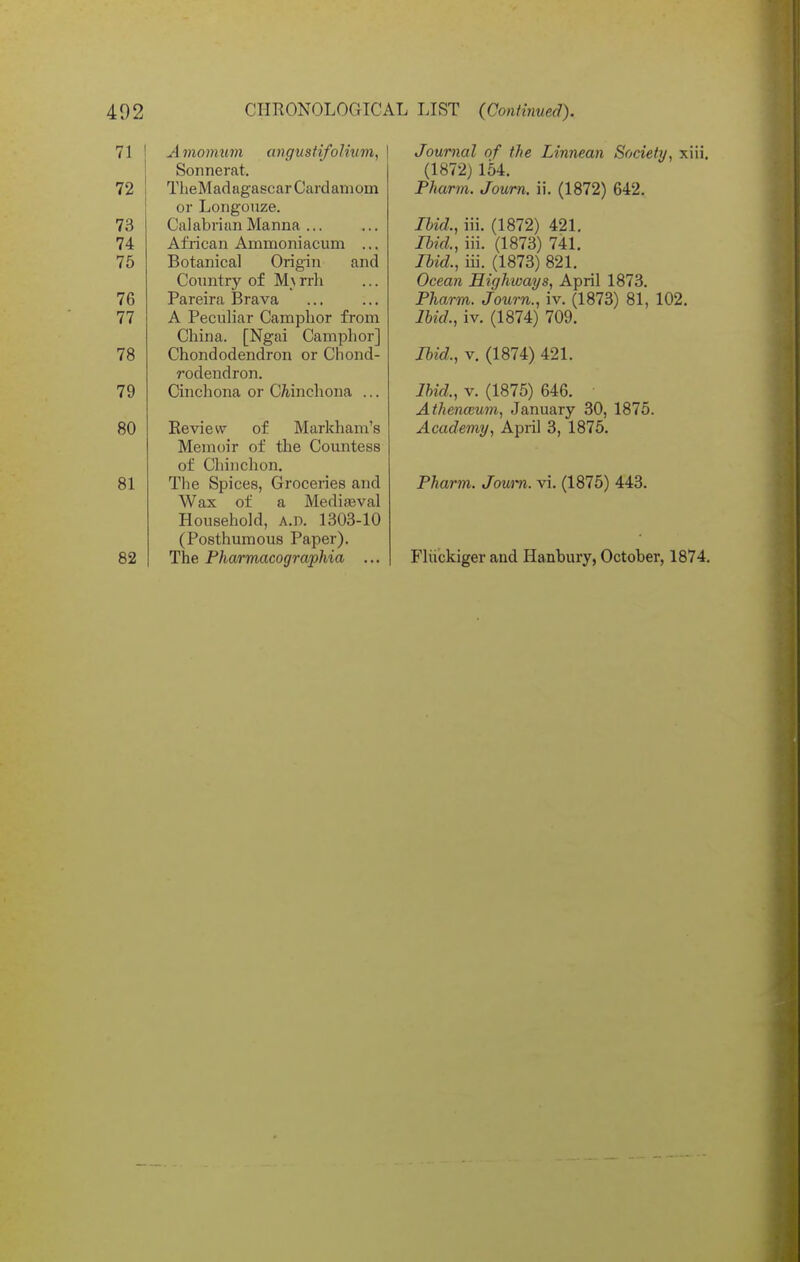 A momwn angustifolivm, Sonnerat. TlieMadagascar Cardamom or Longouze. Calabrian Manna ... African Ammoniacum ... Botanical Origin and Country of M_\ rrli Pareira Brava A Peculiar Camphor from China. [Ngai Camphor] Chondodendron or Chond- rodendron. Cinchona or CAinchona ... Review of Markham's Memoir of the Countess of Chinclion. The Spices, Groceries and Wax of a MediiEval Household, a.d. 1303-10 (Posthumous Paper). The Pharmacographia ... Journal of the Linnean Society, xiii, (1872) 164. Pharm. Joum. ii. (1872) 642. Ibid., iii. (1872) 421. lUd., iii. (1873) 741. Ibid., iii. (1873) 821. Ocean Highways, April 1873. Pharm. Joum., iv. (1873) 81, 102. Ibid., iv. (1874) 709. Ibid., V. (1874) 421. Ihid., V. (1875) 646. AthencBum, January 30, 1875. Academy, April 3, 1876. Pharm,. Joum. vi. (1875) 443. Fliickiger and Hanbury, October, 1874.