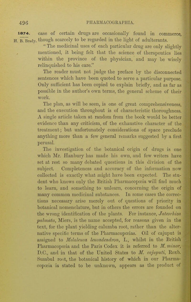 1874-. case of certain drugs are occasionally found in commerce, H. R¥rady. though scarcely to be regarded in the light of adulterants. The medicinal uses of each particular drug are only slightly mentioned, it being felt that the science of therapeutics lies within the province of the physician, and may be wisely relinquished to his care. The reader must not judge the preface by the disconnected sentences which have been quoted to serve a particular purpose. Only sufficient has been copied to explam briefly, and as far as possible in the author's own terms, the general scheme of their work. The plan, as will be seen, is one of great comprehensiveness, and the execution throughout is of characteristic thoroughness. A single article taken at random from the book would be better evidence than any criticism, of the exhaustive character of the treatment; but unfortunately considerations of space preclude anything more than a few general remarks suggested by a first perusal. The investigation of the botanical origin of drugs is one which Mr. Hanbury lias made his own, and few writers have set at rest so many debated questions in this division of the subject. Completeness and accuracy of the information now collected is exactly what might have been expected. The stu- dent who knows only the British Pharmacopceia will find much to learn, and something to unlearn, concerning the origin of many common medicinal substances. In some cases the correc- tions necessary arise merely out of questions of priority in botanical nomenclature, but in others the errors are founded on the wrong identification of the plants. For instance, Jateorhiza palmaia, Miers, is the name accepted, for reasons given in the text, for the plant yielding calumba root, rather than the alter- native specific terms of the Pharmacopoeias. Oil of cajuput is assigned to Melaleuca leucadendron, L., whilst in the British Pharmacopceia and the Paris Codex it is referred to 3f. minor, D.C., and in that of the United States to M. cnjiqmti, Roxb. Sumbul root, the botanical history of which in our Pharma- copoeia is stated to be unknown, appears as tlie product of