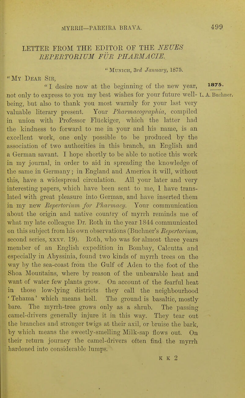 LETTEE FEOM THE EDITOR OF THE NEUES BEPERTORIUM FUR PHABMAGIE. Munich, 3rd January, 1875. My Deae Sir, I desire now at the beginning of the new year, isTS. not only to express to you my best wishes for yonr future well- L. A. Buclmer. being, but also to thank you most warmly for your last very valuable literary present. Your Pliarmacograpliia, compiled in union with Professor Eliickiger, which the latter bad the kindness to forward to me in your and his name, is an excellent work, one only possible to be produced by the association of two authorities in this branch, an English and a German savant. I hope shortly to be able to notice this work in my journal, in order to aid in spreading the knowledge of the same in Germany; in England and America it will, without this, have a widespread circulation. All your later and very interesting papers, which have been sent to me, 1 have trans- lated with great pleasure into German, and have inserted them in my new Refertorium for Pharmacy. Your communication about the origin and native country of myrrh reminds me of what my late colleague Dr. Roth in the year 1844 communicated on this subject from his own observations (Buchner's Repertorium, second series, xxxv. 19). Roth, who was for almost three years member of an English expedition in Bombay, Calcutta and especially in Abyssinia, found two kinds of myrrh trees on the way by the sea-coast from the Gulf of Aden to the foot of the Shoa Mountains, where by reason of the unbearable heat and want of water few plants grow. On account of the fearful heat in those low-lying districts they call the neighbourhood ' Tehama' which means hell. The ground is basaltic, mostly bare. The myrrh-tree grows only as a shrub. The passing camel-drivers generally injure it in this way. They tear out the branches and stronger twigs at their axil, or bruise the bark, by which means the sweetly-smelling Milk-sap flows out. On their return journey the camel-drivers often find the myrrh liardened into considerable lumps. K K 2