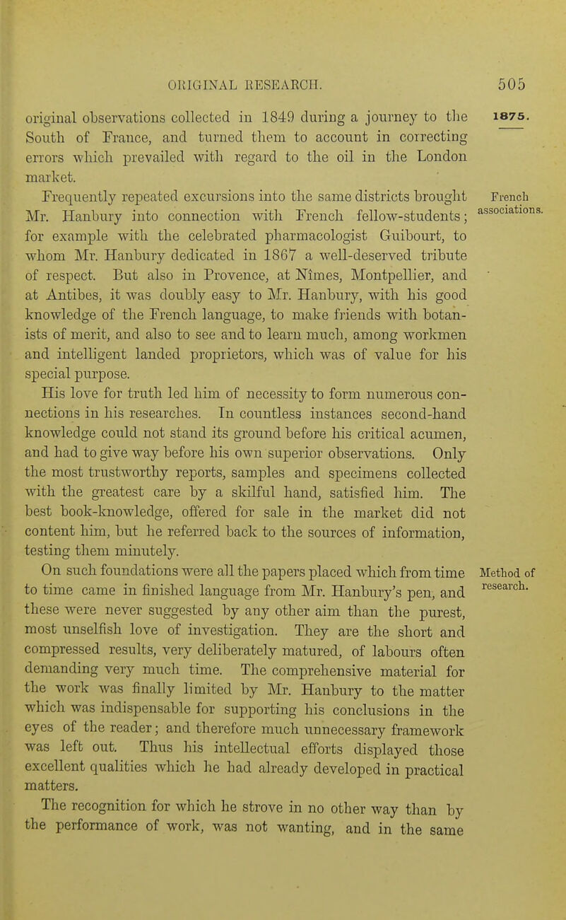 original observations collected in 1849 during a jonrney to the South of France, and turned them to account in correcting errors which prevailed with regard to the oil in the London market. Frequently repeated excursions into the same districts brought Mr. Hanbury into connection witli French fellow-students; for example with the celebrated pharmacologist Guibourt, to whom Mr. Hanbury dedicated in 1867 a well-deserved tribute of respect. But also in Provence, at Nimes, Montpellier, and at Antibes, it was doubly easy to Mr. Hanbury, with his good knowledge of the French language, to make friends with botan- ists of merit, and also to see and to learn much, among workmen and intelligent landed proprietors, which was of value for his special purpose. His love for truth led him of necessity to form numerous con- nections in his researches. In countless instances second-hand knowledge could not stand its ground before his critical acumen, and had to give way before his own superior observations. Only the most trustworthy reports, samples and specimens collected with the greatest care by a skilful hand, satisfied him. The best book-knowledge, offered for sale in the market did not content him, but he referred back to the sources of information, testing them minutely. On such foundations were all the papers placed which from time to time came in finished language from Mr. Hanbury's pen, and these were never suggested by any other aim than the purest, most unselfish love of investigation. They are the short and compressed results, very deliberately matured, of labours often demanding very much time. The comprehensive material for the work was finally limited by Mr. Hanbury to the matter which was indispensable for supporting his conclusions in the eyes of the reader; and therefore much unnecessary framework was left out. Thus his intellectual efforts displayed those excellent qualities which he had already developed in practical matters. The recognition for which he strove in no other way than by the performance of work, was not wanting, and in the same 1875. French associations. Method of research.