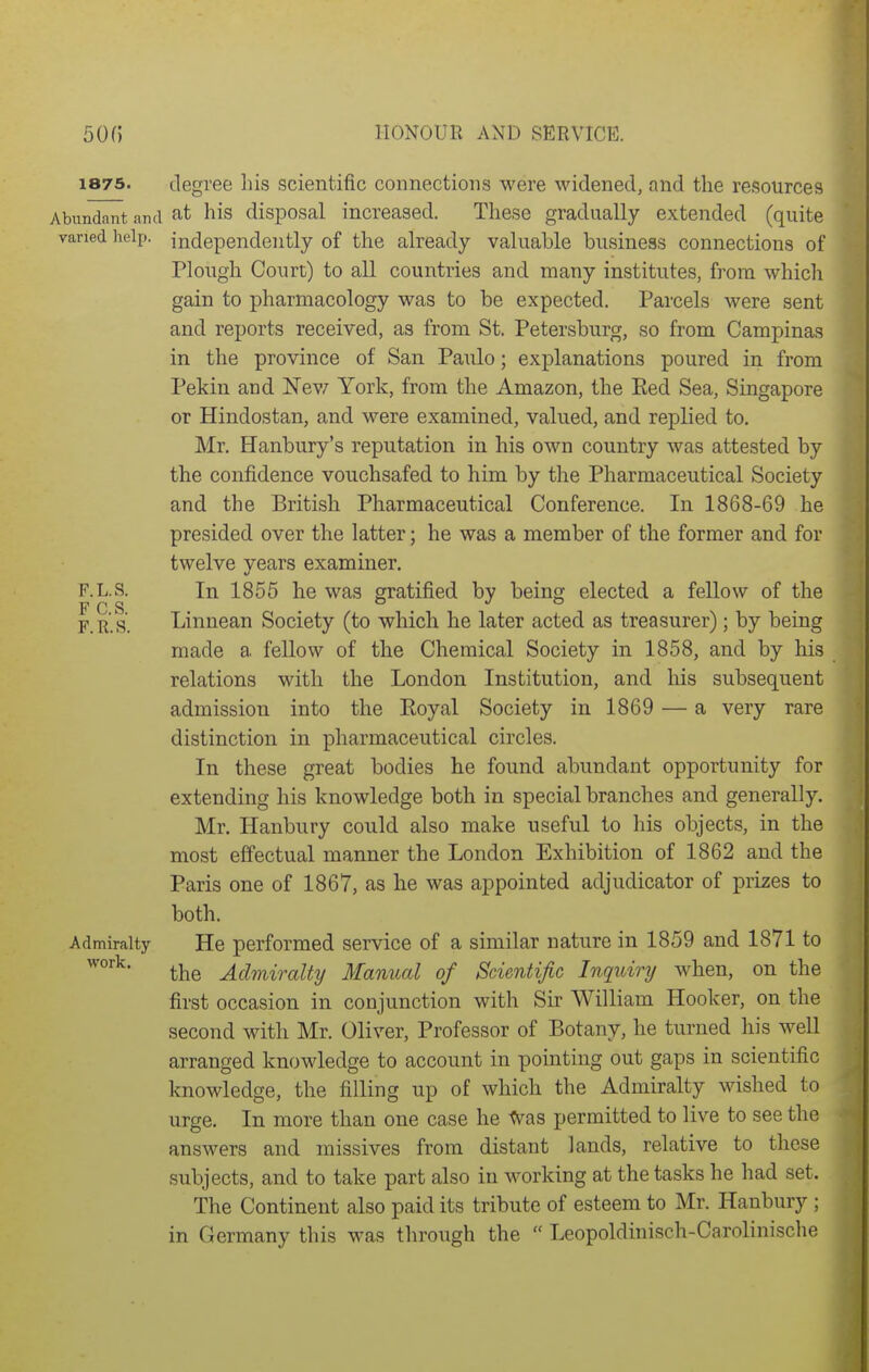 HONOUR AND SERVICE. 1875. degree his scientific connections were widened, and the resources Abundant and his disposal increased. These gradually extended (quite varied lielp. independently of the already valuable business connections of Plough Court) to all countries and many institutes, from which gain to pharmacology was to be expected. Parcels were sent and reports received, as from St. Petersburg, so from Campinas in the province of San Paulo; explanations poured in from Pekin and Nev7 York, from the Amazon, the Eed Sea, Singapore or Hindostan, and were examined, valued, and replied to. Mr. Hanbury's reputation in his own country was attested by the confidence vouchsafed to him by the Pharmaceutical Society and the British Pharmaceutical Conference. In 1868-69 he presided over the latter; he was a member of the former and for twelve years examiner. F.L.S. In 1855 he was gratified by being elected a fellow of the PCS JO F.R.S. Linnean Society (to which he later acted as treasurer); by being made a fellow of the Chemical Society in 1858, and by his relations with the London Institution, and his subsequent admission into the Eoyal Society in 1869 — a very rare distinction in pharmaceutical circles. In these great bodies he found abundant opportunity for extending his knowledge both in special branches and generally. Mr. Hanbury could also make useful to his objects, in the most effectual manner the London Exhibition of 1862 and the Paris one of 1867, as he was appointed adjudicator of prizes to both. Admiralty He performed service of a similar nature in 1859 and 1871 to the Admiralty Manual of Scientific Inquiry when, on the first occasion in conjunction with Sir William Hooker, on the second with Mr. Oliver, Professor of Botany, he turned his well arranged knowledge to account in pointing out gaps in scientific knowledge, the filling up of which the Admiralty wished to urge. In more than one case he ^aa permitted to live to see the answers and missives from distant lands, relative to these subjects, and to take part also in working at the tasks he had set. The Continent also paid its tribute of esteem to Mr. Hanbury ; in Germany this was through the  Leopoldinisch-Carolinische work.