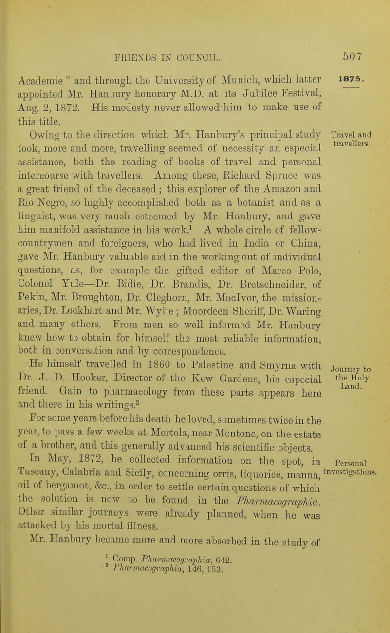 Travel and travellers. Academie  and through the University of Munich, which latter i875. appointed Mr. Hanbury honorary M.D. at its Jubilee Festival, Aug. 2, 1872. His modesty never allowed' him to make use of this title. Owing to the direction which Mr. Hanbury's principal study took, more and more, travelling seemed of necessity an especial assistance, both the reading of books of travel and personal intercourse with travellers. Among these, Eichard Spruce was a great friend of the deceased ; this explorer of the Amazon and Eio Negro, so highly accomplished both as a botanist and as a linguist, was very much esteemed by Mr. Hanbury, and gave him manifold assistance in his work.^ A whole circle of fellow- countrymen and foreigners, who had lived in India or China, gave Mr. Hanbury valuable aid in the working out of individual questions, as, for example the gifted editor of Marco Polo, Colonel Yule—Dr. Bidie, Dr. Brandis, Dr. Bretschneider, of Pekin, Mr. Broughton, Dr. Cleghorn, Mr. Maclvor, the mission- aries, Dr. Lockhart and Mr. Wylie ; Moordeen Sheriff, Dr. Waring and many others. From men so well informed Mr. Hanbury knew how to obtain for himself the most reliable information, both in conversation and by correspondence. He himself travelled in 1860 to Palestine and Smyrna with Dr. J. D. Hooker, Director of the Kew Gardens, his especial friend. Gain to pharmacology from these parts appears here and there in his writinss.^ For some years before his death he loved, sometimes twice in the year, to pass a few weeks at Mortola, near Mentone, on the estate of a brother, and this generally advanced his scientific objects. In May, 1872, he collected information on the spot, in Tuscany, Calabria and Sicily, concerning orris, liquorice, manna, ii^vestigations. oil of bergamot, &c., in order to settle certain questions of which the solution is now to be found in the Fharmacographia. Other similar journeys were already planned, when he was attacked by his mortal illness. Mr. Hanbury became more and more absorbed in the study of ^ Comp. Fharmacographia, 642. ' Fharmacographia, 146, 153. Journey to the Holy Land. Personal