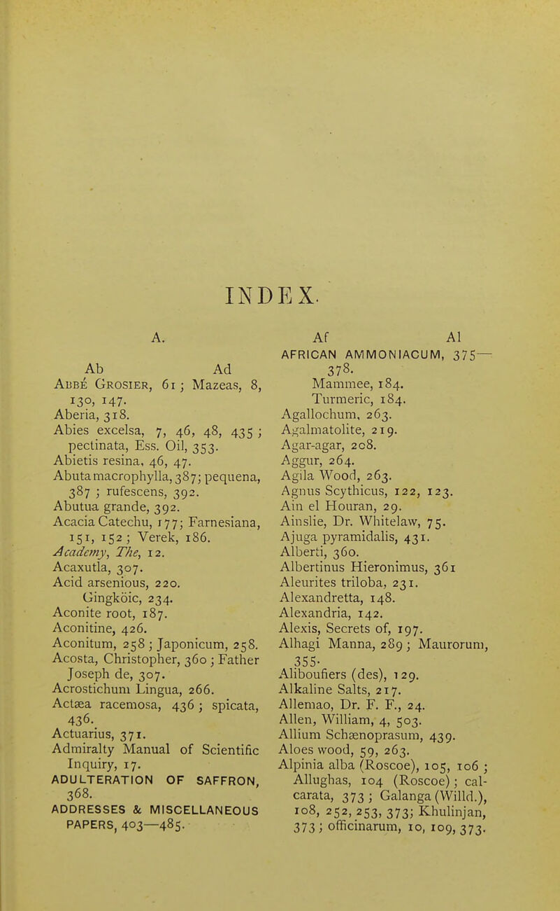 INDEX. A. Ab Ad Adbe Grosier, 6i; Mazeas, 8, 130, 147. Aberia, 318. Abies excelsa, 7, 46, 48, 435 ; pectinata, Ess. Oil, 353. Abietis resina, 46, 47. Abutamacropliylla, 387; pequena, 387 ; rufescens, 392. Abutua grande, 392. Acacia Catechu, 177; Farnesiana, 151, 152 ; Verek, 186. Acadejny, The, 12. Acaxutla, 307. Acid arsenious, 220. Gingkoic, 234. Aconite root, 187. Aconitine, 426. Aconitum, 258 ; Japonicum, 258. Acosta, Christopher, 360 ; Father Joseph de, 307. Acrostichum Lingua, 266. Actaea racemosa, 436; spicata, 436. Actuarius, 371. Admiralty Manual of Scientific Inquiry, 17. ADULTERATION OF SAFFRON, 368. ADDRESSES & MISCELLANEOUS Af Al AFRICAN AMMONIACUM, 375— 378. Mammae, 184. Turmeric, 184. Agallochum, 263. Agalmatolite, 219, Agar-agar, 208. Aggur, 264. Agila Wood, 263. Agnus Scythicus, 122, 123. Ain el Houran, 29. Ainslie, Dr. Whitelaw, 75. Ajuga pyramidalis, 431. Alberti, 360. Albertinus Hieronimus, 361 Aleurites triloba, 231. Alexandretta, 148. Alexandria, 142. Alexis, Secrets of, 197. Alhagi Manna, 289; Mauroruni, 355- Aliboufiers (des), 129. Alkaline Salts, 217. Allemao, Dr. F. F., 24. Allen, William, 4, 503. Allium Schaenoprasum, 439. Aloes wood, 59, 263. Alpinia alba (Roscoe), 105, 106 ; AUughas, 104 (Roscoe); cal- carata, 373; Galanga (Willd.), 108, 252, 253, 373; Khulinjan,