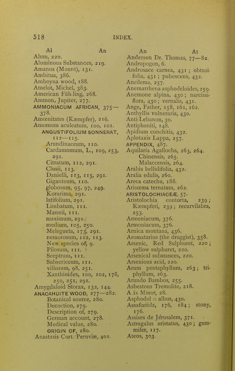 Al An Alum, 220. Aluminous Substances, 219. Amanus (Mount), 13 r. Ambitua, 386. Amboyna wood, 188. Amelot, Michel, 383. American Fuh-ling, 268. Aramon, Jupiter, 277. AMMONIACUM AFRICAN, 375— 378. Amoenitates (Ksempfer), 216. Amomum aculeatum, 100, loi. ANGUSTIFOLIUM SONNERAT, 112 —115. Arundinaceum, 110. Cardamomum, L., 109, 253, 291. Citratum, 112, 291. Clusii, 113. Danielli, 113, 115, 291. Giganteum, no. globosum, 95, 97, 249. Korarima, 291. latifolium, 291. Limbatum, in. Mannii, in. maximum, 291. medium, 105, 250. Melegueta, 173, 291. nemorosum, 112, 113. New species of; 9. Pilosum, III. Sceptrum, in. Subsericeum, in. villosum, 98, 251. Xanthioides, 100, 102, 178, 250, 251, 291. Amygdaloid Storax, 132, 144. ANACAHUITE WOOD, 277—282. Botanical source, 280. Decoction, 279. Description of, 279. German account, 278. Medical value, 280. ORIGIN OF, 280. Anastasis Cort. Pemvife, 401. An At Anderson Dr. Thomas, 77—82. Andropogon, 6. Androsace carnea, 431 ; obtusi- folia, 431 ; pubescens, 432. Aneilema, 257. Anemarrhena asphodeloides, 259. Anemone alpina, 430; narcissi- flora, 430; vernalis, 431. Ange, Father, 158, 161, 162. Anthyllis vulneraria, 430. Anti-Lebanon, 30. Antiphoniti, 148. Apidium conchitis, 432. Aplotaxis Lappa, 257. APPENDIX, 487. Aquilaria Agallocha, 263, 264. Chinensis, 265. Malaccensis, 264. Arabis belUdifolia, 432. Aralia edulis, 260. Areca catechu, 188. Arisoema ternatum, 262. ARISTOLOCHIACE/E, 57. Aristolochia contorta, 239; Kfempferi, 239 ; recurvilabra, 253-. Armeniacum, 376. Armoniacum, 376. Arnica montana, 436. Aromatarius (the druggist), 358. Arsenic, Red Sulphuret, 220; yellow sulphuret, 220. Arsenical substances, 220. Arsenious acid, 220. Arum pentaphyllum, 263; tri- phyllum, 263. Arundo Bambos, 255. Asbestous Tremolite, 218. A ia Minor, 28. Asphodel ij' albus, 430. Assafoetida, 176, 184; stony, 176. Assises de Jerusalem, 371. Astragalus aristatus, 430; gum- mifer, n7. Ateos, 303.