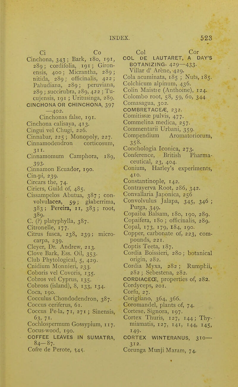 Ci Co Cinchona, 343; Bark, 180, 191, 289; cordifolia, 191; Giron- ensis, 400; Micrantha, 289; nitida, 289; officinalis, 422; Pahudiana, 289; peruviana, 289 ; succirubra, 289, 422 ; Tu- cujensis, 191 ; Uritusinga, 289. CINCHONA OR CHINCHONA, 397 —402. Cinchonas false, 191. Cinchona calisaya, 413. Cingui vel Chugi, 226. Cinnabar, 225; Monopoly, 227. Cinnamodendron corticosum, 311- Cinnamomum Camphora, 189, .393- Cinnamon Ecuador, 190. Cin-pi, 239. Circars the, 74. Ciriers, Guild of, 485. Cissampelos Abutua, 387 ; con- volvulacea, 59; glaberrima, 383 ; Pereira, 11, 383 ; root, 389- C. (?) platyphylla, 387. Citronelle, 177. Citrus fusca, 238, 239; micro- carpa, 239. Cleyer, Dr. Andrew, 213. Clove Bark, Ess. Oil, 353. Club Phytological, 5, 429. Cnidium Monnieri, 233. Coboris vel Covoris, 135. Cobros vel Cyprus, 135. Cobross (island), 8, 133, 134. Coca, 190. Cocculus Chondodendron, 387. Coccus ceriferus, 61. Coccus Pe-la, 71, 271; Sinensis, 63, 71- Cochlospermum Gossypium, 117. Cocus-wood, 190. COFFEE LEAVES IN SUMATRA, 84-87. Cofre de Perote, •^4=;. Col Cor COL DE LAUTARET, A DAY'S BOTANIZING. 429—433- Villar d' Arfene, 429. Cola acuminata, 185 ; Nuts, 185. Colchicum alpinum, 436. Colin Maistre (Anthoine), 124. Colombo root, 58, 59, 60, 344. Comasagua, 302. COMBRETACE/E, 232. Comitisss pulvis, 477. Commelina medica, 257. Commentarii Urbani, 359. Compendium Aromatoriorum, 35S. Conchologia Iconica, 273. Conference, British Pharma- ceutical, 23, 404. Conium, Harley's experiments, 410. Constantinople, 142. Contrayerva Root, 286, 342. Convallaria Japonica, 256 Convolvulus Jalapa, 345, 346 ; Purga, 349. Copaiba Balsam, 180, 190, 289. Copaifera, 180; officinalis, 289. Copal, 173, 179, 184, 190. Copper, carbonate of, 223, com- pounds, 221. Coptis Teeta, 187. Cordia Boissieri, 280; botanical origin, 282. Cordia Myxa, 282 ; Ruraphii, 282 ; Sebestena, 282. CORDIACECE, properties of, 282. Cordyceps, 201. Corfu, 27. Corigliano, 364, 366. Coromandel, plants of, 74. Cortese, Signora, 197. Cortex Thuris, 127, 144; Thy- miamatis, 127, 141, 144, 145, 149. CORTEX WINTERANUS, 310— 312. Corunga Munji Maram, 74.