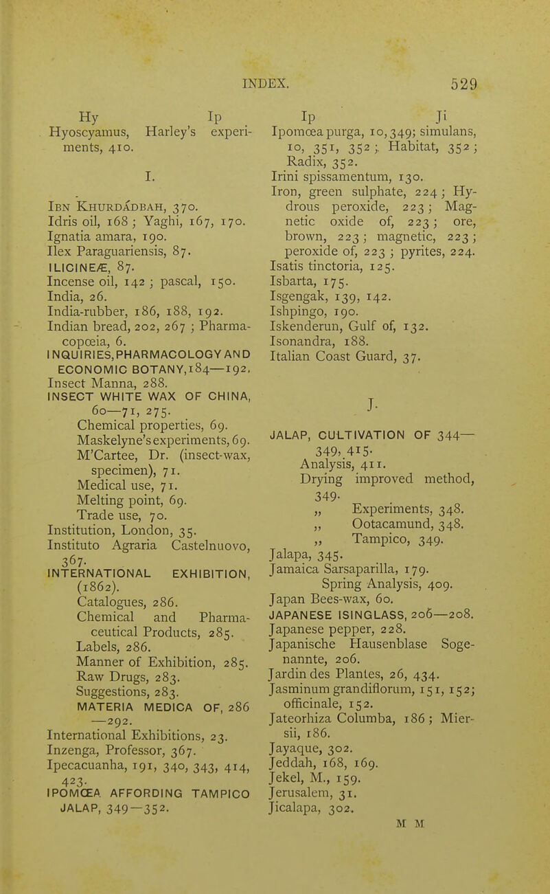 Hy Ip Hyoscyamus, Harley's experi- ments, 410. I. Ibn Khurdadbah, 370. Idris oil, 168; Yaghi, 167, 170. Ignatia amara, 190. Ilex Paraguariensis, 87. ILICINE/E, 87. Incense oil, 142 ; pascal, 150. India, 26. India-rubber, 186, 188, 192. Indian bread, 202, 267 ; Pharma- copoeia, 6. INQUIRIES.PHARMACOLOGYAND ECONOMIC BOTANY,l84—192, Insect Manna, 288. INSECT WHITE WAX OF CHINA, 60—71, 275. Chemical properties, 69. Maskelyne's experiments, 69. M'Cartee, Dr. (insect-wax, specimen), 71. Medical use, 71. Melting point, 69. Trade use, 70. Institution, London, 35. Instituto Agraria Castelnuovo, 367- INTERNATIONAL EXHIBITION, (1862). Catalogues, 286. Chemical and Pharma- ceutical Products, 285. Labels, 286. Manner of Exhibition, 285. Raw Drugs, 283. Suggestions, 283. MATERIA MEDICA OF, 286 — 292. International Exhibitions, 23. Inzenga, Professor, 367. Ipecacuanha, 191, 340, 343, 414, 423- IPOMCEA AFFORDING TAMPICO JALAP, 349—352- Ip Ji Iporaoeapurga, 10,349; simulans, 10. 351» 352 ;. Habitat, 352; Radix, 352. Irini spissamentum, 130. Iron, green sulphate, 224; Hy- drous peroxide, 223; Mag- netic oxide of, 223; ore, brown, 223 j magnetic, 223; peroxide of, 223 ; pyrites, 224. Isatis tinctoria, 125. Isbarta, 175. Isgengak, 139, 142. Ishpingo, 190. Iskenderun, Gulf of, 132. Isonandra, 188. Italian Coast Guard, 37. J- JALAP, CULTIVATION OF 344— 349>.4I5- Analysis, 411. Drying improved method, 349- „ Experiments, 348. „ Ootacamund, 348. „ Tampico, 349. Jalapa, 345. Jamaica Sarsaparilla, 179. Spring Analysis, 409. Japan Bees-wax, 60. JAPANESE ISINGLASS, 206—208. Japanese pepper, 228. Japanische Hausenblase Soge- nannte, 206. Jardindes Plantes, 26, 434. Jasminum grandiflorum, 151, 152; officinale, 152, Jateorhiza Columba, 186; Mier- sii, 186. Jayaque, 302. Jeddah, 168, 169. Jekel, M., 159. Jerusalem, 31. Jicalapa, 302. M M