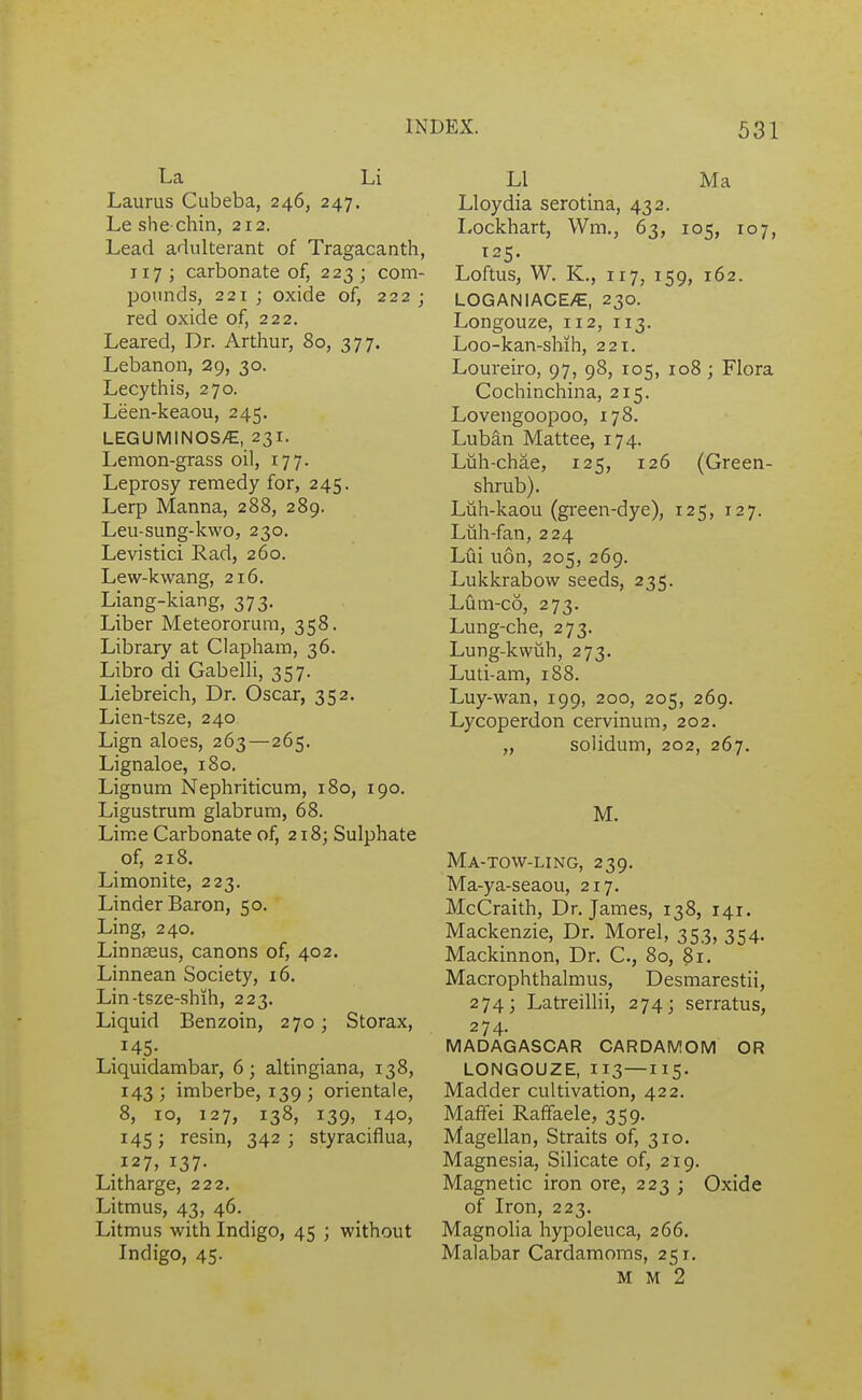 La Li Laurus Cubeba, 246, 247. Le she chin, 212. Lead adulterant of Tragacanth, 117 ; carbonate of, 223 ; com- pounds, 221; oxide of, 222; red oxide of, 222. Leared, Dr. Arthur, 80, 377. Lebanon, 29, 30. Lecythis, 270. Leen-keaou, 245. LEGUMINOS/€, 23I. Lemon-grass oil, 177. Leprosy remedy for, 245. Lerp Manna, 288, 289. Leu-sung-kwo, 230. Levistici Rad, 260. Lew-kwang, 216. Liang-kiang, 373. Liber Meteororum, 358. Library at Clapham, 36. Libro di Gabelli, 357. Liebreich, Dr. Oscar, 352. Lien-tsze, 240 Lign aloes, 263—265. Lignaloe, 180, Lignum Nephriticum, 180, 190. Ligustrum glabrum, 68. Lime Carbonate of, 218; Sulphate of, 218. Limonite, 223. Linder Baron, 50. Ling, 240. Linnseus, canons of, 402. Linnean Society, 16. Lin-tsze-shih, 223. Liquid Benzoin, 270; Storax, .^45- Liquidambar, 6; altingiana, 138, 143; imberbe, 139; orientale, 8, 10, 127, 138, 139, 140, 145; resin, 342 ; styraciflua, 127, 137. Litharge, 222. Litmus, 43, 46. Litmus with Indigo, 45 ; without Indigo, 45. LI Ma Lloydia serotina, 432. Lockhart, Wm,, 63, 105, 107, 125. Loftus, W. K., 117, 159, 162. LOGANIACE/E, 230. Longouze, 112, 113. Loo-kan-shih, 221. Loureiro, 97, 98, 105, 108; Flora Cochinchina, 215. Lovengoopoo, 178. Luban Mattee, 174. Liih-chae, 125, 126 (Green- shrub). Liih-kaou (gi'een-dye), 125, 127. Luh-fan, 224 Lui uon, 205, 269. Lukkrabow seeds, 235. Lum-c6, 273. Lung-che, 273. Lung-kwuh, 273. Luti-am, 188. Luy-wan, 199, 200, 205, 269. Lycoperdon cervinum, 202. „ solidum, 202, 267. M. Ma-TOW-LING, 239. Ma-ya-seaou, 217. McCraith, Dr. James, 138, 141. Mackenzie, Dr. Morel, 353, 354. Mackinnon, Dr. C, 80, 81. Macrophthalmus, Desmarestii, 274; Latreillii, 274; serratus, 274. MADAGASCAR CARDAMOM OR LONGOUZE, 113—115. Madder cultivation, 422. Maffei Rafifaele, 359. Magellan, Straits of, 310. Magnesia, Silicate of, 219. Magnetic iron ore, 223 ; Oxide of Iron, 223. Magnolia hypoleuca, 266. Malabar Cardamoms, 251. M M 2